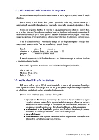 1.2. Calculando a Taxa de Abandono do Programa

       Pode-se também acompanhar e avaliar a cobertura de vacinação, a partir do conhecimento da taxa de
  abandono.

       Para as vacinas de mais de uma dose (contra a poliomielite oral e DTP), convém lembrar que a
  criança só pode ser considerada vacinada se o esquema for completado, com a aplicação da terceira dose.

        Ocorre com freqüência abandono do esquema, ou seja, algumas crianças recebem só a primeira dose,
  ou só as duas primeiras. Vários fatores contribuem para este abandono, sendo os mais comuns: falta de
  esclarecimento quanto ao tipo de vacina aplicada e o número de doses necessárias; reações à vacina maio-
  res que as esperadas, às vezes por técnica de aplicação imperfeita e mau atendimento no serviço de saúde.

      A taxa de abandono expressa o percentual de crianças que não chegou a completar a vacinação míni-
  ma necessária para se proteger. Pode ser calculada com a seguinte fórmula:

       Taxa de        número de         número de
       abandono do = primeiras doses - terceiras doses          x 100
       programa         número de primeiras doses

       É necessário analisar a taxa de abandono. Se a taxa é alta, devem-se investigar as razões do abandono
  e tomar as medidas pertinentes.

       Para analisar o percentual de abandono, pode-se considerar os seguintes parâmetros:

       Alta: de 15% e + ;
       Média: de 10% a <15% ;
       Baixa: < 10% .

1.3. Avaliando a Utilização das Vacinas

        Dificilmente pode-se esperar 100% de aproveitamento das vacinas, ou seja, que todas as doses dispo-
  níveis sejam transformadas em doses aplicadas. Por isso, já está previsto um percentual de perdas quando
  da definição do quantitativo de vacinas por ocasião do planejamento.

       Diversas causas contribuem para a ocorrência dessas perdas:

            • apresentação das vacinas: a apresentação das vacinas em frascos multidoses em alguns
              casos determina que, uma vez aberto, o prazo de validade seja de poucas horas (vacina contra
              a febre amarela, contra o sarampo, BCG-ID) ou dias (vacina oral contra a poliomielite). As-
              sim, as doses não aplicadas devem ser descartadas (inutilizadas) ao final desses prazos;
            • vencimento do prazo de validade: quando o prazo de validade da vacina expira, salvo se
              houver teste de potência que a revalide, a vacina deverá ser desprezada;
            • quebra de frascos;
            • falhas na rede de frio: só podem ser utilizadas vacinas adequadamente conservadas; essas
              falhas podem acarretar grandes perdas de vacinas.




                                                                          FUNASA - julho/2001 - pág. 127
 