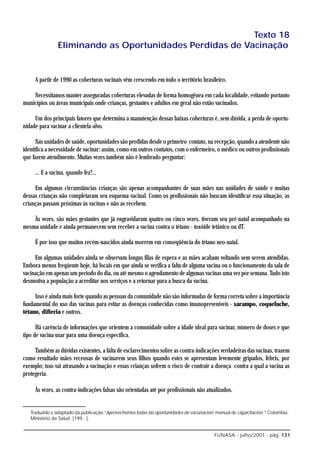 Texto 18
                Eliminando as Oportunidades Perdidas de Vacinação


     A partir de 1990 as coberturas vacinais vêm crescendo em todo o território brasileiro.

    Necessitamos manter asseguradas coberturas elevadas de forma homogênea em cada localidade, evitando portanto
municípios ou áreas municipais onde crianças, gestantes e adultos em geral não estão vacinados.

     Um dos principais fatores que determina a manutenção dessas baixas coberturas é, sem dúvida, a perda de oportu-
nidade para vacinar a clientela-alvo.

      Nas unidades de saúde, oportunidades são perdidas desde o primeiro contato, na recepção, quando a atendente não
identifica a necessidade de vacinar; assim, como em outros contatos, com o enfermeiro, o médico ou outros profissionais
que fazem atendimento. Muitas vezes também não é lembrado perguntar:

     ... E a vacina, quando fez?...

     Em algumas circunstâncias crianças são apenas acompanhantes de suas mães nas unidades de saúde e muitas
dessas crianças não completaram seu esquema vacinal. Como os profissionais não buscam identificar essa situação, as
crianças passam próximas às vacinas e não as recebem.

    Às vezes, são mães gestantes que já engravidaram quatro ou cinco vezes, tiveram seu pré-natal acompanhado na
mesma unidade e ainda permanecem sem receber a vacina contra o tétano - toxóide tetânico ou dT.

     É por isso que muitos recém-nascidos ainda morrem em conseqüência do tétano neo-natal.

     Em algumas unidades ainda se observam longas filas de espera e as mães acabam voltando sem serem atendidas.
Embora menos freqüente hoje, há locais em que ainda se verifica a falta de alguma vacina ou o funcionamento da sala de
vacinação em apenas um período do dia, ou até mesmo o agendamento de algumas vacinas uma vez por semana. Tudo isto
desmotiva a população a acreditar nos serviços e a retornar para a busca da vacina.

     Isso é ainda mais forte quando as pessoas da comunidade não são informadas de forma correta sobre a importância
fundamental do uso das vacinas para evitar as doenças conhecidas como imunopreveníveis - sarampo, coqueluche,
tétano, difteria e outros.

      Há carência de informações que orientem a comunidade sobre a idade ideal para vacinar, número de doses e que
tipo de vacina usar para uma doença específica.

     Também as dúvidas existentes, a falta de esclarecimentos sobre as contra-indicações verdadeiras das vacinas, trazem
como resultado mães receosas de vacinarem seus filhos quando estes se apresentam levemente gripados, febris, por
exemplo; isso vai atrasando a vacinação e essas crianças sofrem o risco de contrair a doença contra a qual a vacina as
protegeria.

     Às vezes, as contra-indicações falsas são orientadas até por profissionais não atualizados.


   Traduzido e adaptado da publicação “Aprovechemos todas las oportunidades de vacunacion: manual de capacitación.” Colombia:
   Ministério da Salud; [199...].


                                                                                         FUNASA - julho/2001 - pág. 131
 
