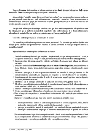 Vamos refletir como são transmitidas as informações sobre vacinas. Quais são essas informações. Onde elas são
transmitidas. Quem são os responsáveis pelo seu repasse à comunidade.

     Alguém vai dizer: “no rádio sempre dizem que é importante vacinar”, mas nem sempre informam que vacina, em
que serviço/unidade e qual deve ser a idade mínima da criança para receber cada vacina. Outras pessoas comentarão
sobre informações em escolas, igrejas, em maternidades ou postos, pelos profissionais, e até mesmo nos domicílios por
ocasião das visitas de agentes de saúde.

     Será que essas informações estão sempre completas? Será que estão sendo compreendidas pela população? Além
das crianças, será que as mulheres em idade fértil ou gestantes estão sendo vacinadas? E os demais adultos estarão
adequadamente vacinados? Por que ainda ocorrem tantos casos de tétano neonatal no Brasil?

     Como estão sendo desperdiçadas as oportunidades de vacinar?

     Está havendo a participação comprometida dos nossos governantes? Eles entendem que vacinar significa evitar
doenças graves e mortes? Eles percebem que o resultado de elevadas coberturas de vacinação é igual à redução da
mortalidade infantil?

     O que devemos fazer para não perder oportunidades de vacinar?

     1) Sensibilizar todos os profissionais que compõem a equipe de saúde para que se comprometam com a vacinação
         das pessoas que buscam os serviços de saúde, sobretudo crianças e mulheres em idade fértil ou gestantes;
     2) Promover revisão sistemática dos cartões existentes nas Unidades Federadas e fazer a busca aos faltosos à
         vacinação;
     3) Destacar o valor do uso do cartão da criança, cartão do adulto e cartão da gestante. Neles, fica anotada de
         forma detalhada a situação vacinal, inclusive agendamento das próximas vacinas; e outras informações impor-
         tantes;
     4) Incentivar a participação de todos os profissionais de saúde nas atividades de vacinação, dentro e fora das
         unidades: na rotina das unidades, nas campanhas, nos bloqueios e na busca de faltosos e/ou não-vacinados;
     5) Organizar e garantir funcionamento efetivo do serviço de vacinação com pessoal capacitado, material disponível
         e o efetivo provimento de vacinas;
     6) Identificar a sala de vacinação nas unidades de saúde, com uso de faixa, cartaz, pintura, placas, etc;
     7) Identificar, com radialistas e outros profissionais de comunicação, uma boa estratégia de informar à população
         sobre as vacinas - as indicações e as contra-indicações;
     8) Estimular a manutenção e/ou implantação de vacinação BCG nas maternidades e incluir a vacina contra hepatite “B”;
     9) Ouvir a comunidade para definir melhor os horários para funcionamento do serviço de vacinação;
     10) Buscar integração com professores para aprofundar conhecimentos sobre vacinação para estudantes e seus
         familiares;
     11) Esclarecer à comunidade para que ela se torne parceira importante em atividades como:

         -   informação imediata à unidade de saúde de suspeita de casos de sarampo, coqueluche, tétano, difteria,
             poliomielite, tétano neonatal, rubéola, paralisias flácidas, meningites e outras;
         -   participação em atividades pontuais de investigação de casos suspeitos de doenças, e vacinação de bloqueio;
         -   informação à unidade de saúde, sempre que for identificada existência de crianças ou gestantes não vacinadas;

     12) Incentivar os instrutores/supervisores dos agentes de saúde e demais membros do Programa de Saúde da Famí-
         lia ao acompanhamento sistemático do calendário de vacinação, especialmente das crianças e das gestantes; e
         ao esclarecimento e convencimento das famílias sobre a necessidade de vacinar;




FUNASA - julho/2001 - pág. 132
 