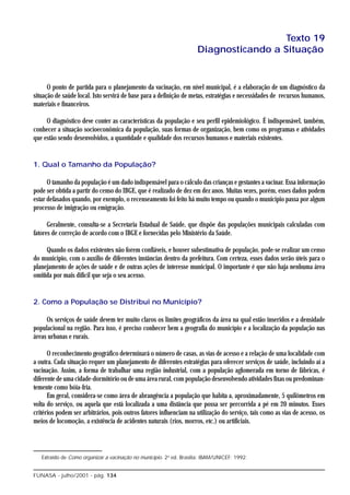 Texto 19
                                                                     Diagnosticando a Situação


      O ponto de partida para o planejamento da vacinação, em nível municipal, é a elaboração de um diagnóstico da
situação de saúde local. Isto servirá de base para a definição de metas, estratégias e necessidades de recursos humanos,
materiais e financeiros.

     O diagnóstico deve conter as características da população e seu perfil epidemiológico. É indispensável, também,
conhecer a situação socioeconômica da população, suas formas de organização, bem como os programas e atividades
que estão sendo desenvolvidos, a quantidade e qualidade dos recursos humanos e materiais existentes.


1. Qual o Tamanho da População?

      O tamanho da população é um dado indispensável para o cálculo das crianças e gestantes a vacinar. Essa informação
pode ser obtida a partir do censo do IBGE, que é realizado de dez em dez anos. Muitas vezes, porém, esses dados podem
estar defasados quando, por exemplo, o recenseamento foi feito há muito tempo ou quando o município passa por algum
processo de imigração ou emigração.

      Geralmente, consulta-se a Secretaria Estadual de Saúde, que dispõe das populações municipais calculadas com
fatores de correção de acordo com o IBGE e fornecidas pelo Ministério da Saúde.

     Quando os dados existentes não forem confiáveis, e houver subestimativa de população, pode-se realizar um censo
do município, com o auxílio de diferentes instâncias dentro da prefeitura. Com certeza, esses dados serão úteis para o
planejamento de ações de saúde e de outras ações de interesse municipal. O importante é que não haja nenhuma área
omitida por mais difícil que seja o seu acesso.


2. Como a População se Distribui no Município?

     Os serviços de saúde devem ter muito claros os limites geográficos da área na qual estão inseridos e a densidade
populacional na região. Para isso, é preciso conhecer bem a geografia do município e a localização da população nas
áreas urbanas e rurais.

      O reconhecimento geográfico determinará o número de casas, as vias de acesso e a relação de uma localidade com
a outra. Cada situação requer um planejamento de diferentes estratégias para oferecer serviços de saúde, incluindo aí a
vacinação. Assim, a forma de trabalhar uma região industrial, com a população aglomerada em torno de fábricas, é
diferente de uma cidade-dormitório ou de uma área rural, com população desenvolvendo atividades fixas ou predominan-
temente como bóia-fria.
      Em geral, considera-se como área de abrangência a população que habita a, aproximadamente, 5 quilômetros em
volta do serviço, ou aquela que está localizada a uma distância que possa ser percorrida a pé em 20 minutos. Esses
critérios podem ser arbitrários, pois outros fatores influenciam na utilização do serviço, tais como as vias de acesso, os
meios de locomoção, a existência de acidentes naturais (rios, morros, etc.) ou artificiais.




   Extraído de Como organizar a vacinação no município. 2a ed. Brasília: IBAM/UNICEF; 1992.


FUNASA - julho/2001 - pág. 134
 