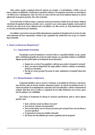 Outro critério, quando a população urbana for superior, por exemplo, a 15 mil habitantes, é dividir a área em
bairros, distritos ou subdistritos, considerando os parâmetros anteriores. Já a população rural tende a ser mais dispersa
e de difícil acesso. O planejamento, então, deve levar em conta o fato das casas serem totalmente dispersas ou estarem
aglomeradas em pequenos povoados, vilas, sítios ou fazendas.

      É necessário obter ou elaborar mapas e croquis que mostrem precisamente os limites da área de atuação, indiquem
a localização de populações dispersas, povoados, ruas e, se possível, casas, escolas, igrejas, hospitais e outros pontos de
referência, tais como vias de acesso, distâncias entre as localidades, rios, ilhas, morros, etc. Essas informações deverão
ser checadas periodicamente para atualização.

      Na realidade, é preciso bom senso para definir adequadamente a população de abrangência de um serviço de saúde,
sendo importante não haver superposição, evitando-se que a população seja contada duas vezes ou que, ao contrário,
fique desassistida.


3. Quais os Recursos Disponíveis?

          3.1. Capacidade Instalada

                   Para planejar as ações de imunizações é essencial conhecer a capacidade instalada, ou seja, a quanti-
              dade e a distribuição geográfica dos serviços de saúde existentes, sua capacidade resolutiva e acessibilidade.
              Algumas questões podem ajudar no levantamento dessas informações:

                         • Quantos são os serviços? Sua quantidade é suficiente para atender à demanda de vacinação?
                         • Qual a sua natureza institucional? São órgãos públicos (federais, estaduais ou municipais),
                           privados ou contratados?
                         • Que tipo de serviços prestam? São postos de saúde, ambulatórios ou hospitais? Quais deles
                           vacinam?

          3.2. Resolutividade e Cobertura

                    É importante identificar como os serviços se estruturam, se há unidades de referência e como funcio-
              nam (horários, poder de decisão, iniciativa, autonomia de gastos e de soluções de problemas locais). Se
              existem mecanismos de acompanhamento e supervisão, bem como indicadores, critérios e instrumentos de
              avaliação. Além disso, deve-se verificar se a população da área utiliza efetivamente esses serviços, qual o
              nível de satisfação e de credibilidade.

                   Com relação ao levantamento da situação de vacinação especificamente, pode-se colocar algumas
              questões como:

                         • Qual a cobertura vacinal nos últimos cinco anos?
                         • Esses níveis de cobertura vêm aumentando?
                         • Tem ocorrido muitos casos de doenças preveníveis pela vacinação? Esses casos localizam-se
                           em áreas específicas?
                         • O suprimento de vacinas tem atendido à demanda?
                         • Que formas têm sido utilizadas para vacinar a população-alvo do programa?




                                                                                        FUNASA - julho/2001 - pág. 135
 