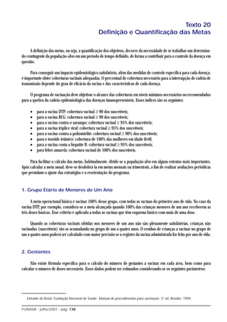 Texto 20
                                                  Definição e Quantificação das Metas

     A definição das metas, ou seja, a quantificação dos objetivos, decorre da necessidade de se trabalhar um determina-
do contingente da população-alvo em um período de tempo definido, de forma a contribuir para o controle da doença em
questão.

     Para conseguir um impacto epidemiológico satisfatório, além das medidas de controle específica para cada doença,
é importante obter coberturas vacinais adequadas. O percentual de cobertura necessário para a interrupção de cadeia de
transmissão depende do grau de eficácia da vacina e das características de cada doença.

     O programa de vacinação deve objetivar o alcance das coberturas em níveis mínimos necessários ou recomendados
para a quebra da cadeia epidemiológica das doenças imunopreveníveis. Esses índices são os seguintes:

     •   para a vacina DTP: cobertura vacinal ≥ 90 dos suscetíveis;
     •   para a vacina BCG: cobertura vacinal ≥ 90 dos suscetíveis;
     •   para a vacina contra o sarampo: cobertura vacinal ≥ 95% dos suscetíveis;
     •   para a vacina tríplice viral: cobertura vacinal ≥ 95% dos suscetíveis;
     •   para a vacina contra a poliomielite: cobertura vacinal ≥ 90% dos suscetíveis;
     •   para o toxóide tetânico: cobertura de 100% das mulheres em idade fértil.
     •   para a vacina conta a hepatite B: cobertura vacinal ≥ 95% dos suscetíveis;
     •   para febre amarela: cobertura vacinal de 100% dos suscetíveis.

     Para facilitar o cálculo das metas, habitualmente, divide-se a população-alvo em alguns extratos mais importantes.
Após calcular a meta anual, deve-se desdobrá-la em metas mensais ou trimestrais, a fim de realizar avaliações periódicas
que permitam o ajuste das estratégias e a reorientação do programa.


1. Grupo Etário de Menores de Um Ano

      A meta operacional básica é vacinar 100% desse grupo, com todas as vacinas do primeiro ano de vida. No caso da
vacina DTP, por exemplo, considera-se a meta alcançada quando 100% das crianças menores de um ano receberem as
três doses básicas. Esse critério é aplicado a todas as vacinas que têm esquema básico com mais de uma dose.

     Quando as coberturas vacinais obtidas nos menores de um ano não são plenamente satisfatórias, crianças não
vacinadas (suscetíveis) vão se acumulando no grupo de um a quatro anos. O resíduo de crianças a vacinar no grupo de
um a quatro anos poderá ser calculado com maior precisão se o registro da vacina administrada for feito por ano de vida.


2. Gestantes

     Não existe fórmula específica para o cálculo do número de gestantes a vacinar em cada área, bem como para
calcular o número de doses necessário. Esses dados podem ser estimados considerando-se os seguintes parâmetros:




   Extraído de Brasil. Fundação Nacional de Saúde. Manual de procedimentos para vacinação. 3a ed. Brasília: 1994.


FUNASA - julho/2001 - pág. 138
 