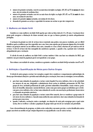 • número de gestantes vacinadas, com três ou mais doses da tríplice ou dupla, (DT, dT) ou TT, há menos de cinco
       anos, não necessitam de nenhuma dose;
     • número de gestantes vacinadas com três ou mais doses da tríplice ou dupla (DT, dT) ou TT, há mais de cinco
       anos, necessitam de uma dose;
     • número de gestantes nunca vacinadas, necessitam de três doses;
     • demanda de gestantes ao serviço e capacidade do mesmo em vacinar as que não comparecem.


3. Mulheres em Idade Fértil

     Considera-se como mulheres em idade fértil aquelas que estão na faixa etária de 12 a 49 anos. A vacinação desse
grupo pode assegurar a eliminação do tétano neonatal, uma vez que as futuras gestantes já estarão adequadamente
protegidas.

      A vacinação da gestante na rede de serviços tem-se mostrado uma prática com poucos resultados, por ser difícil
identificar quais as mulheres que irão engravidar ano a ano, bem como aquelas que já tomaram alguma dose do toxóide
tetânico em gestação anterior ou nos últimos cinco anos, somando-se a isso a baixa cobertura do pré-natal na rede de
serviços. A rede de serviços não têm conseguido dar assistência à gestante, e, quando o faz, a gestante não é orientada
adequadamente para a vacinação.

     O cálculo da meta de mulheres em idade fértil a vacinar também é feito com base em estimativa do IBGE, que
estabelece um percentual da população geral correspondente a esse grupo.

     Para estimar a necessidade de vacinas, considerar as gestantes e mulheres em idade fértil já vacinadas com dT ou TT.


4. Definição e Quantificação de Metas para Outros Grupos

    O cálculo de outros grupos a vacinar (ver exemplos a seguir) deve considerar o comportamento epidemiológico da
doença que determinará situações e períodos mais indicados para a vacinação, bem como as estratégias a serem adotadas.

     • para fazer uma estimativa da população a vacinar contra hepatite B na área endêmica, deve-se dar prioridade
       aos menores de um ano, integrando a administração dessa vacina às atividades permanentes do PNI. Para
       grupos de risco, incluindo profissionais de saúde, pacientes submetidos à hemodiálise, renais crônicos, porta-
       dores de hemofilia, talassemia e anemia falciforme, assim como para outros grupos ou indivíduos que se deslo-
       cam para a área endêmica, deve-se fazer uma estimativa de acordo com associações profissionais, hemocentros
       e a demanda em períodos anteriores.
     • para fazer uma estimativa da população a vacinar contra febre amarela, deve-se considerar o grupo maior de
       seis meses da área endêmica e, baseado numa média dos anos anteriores, fazer uma estimativa da demanda de
       pessoas para essas áreas.
     • quando é indicada a vacinação contra a meningite, em situações de surto pelo sorogrupo para o qual existe
       vacina, deve-se verificar e calcular a população do grupo etário que terá de ser vacinada com prioridade.

     Com o desenvolvimento do programa, os dados serão conhecidos com maior precisão, e serão identificados outros
grupos suscetíveis na medida em que estejam disponíveis ou seja justificado o uso de outras vacinas.




                                                                                      FUNASA - julho/2001 - pág. 139
 