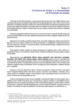 Texto 21
                                                  O Sistema de Saúde e a Comunidade
                                                               na Promoção da Saúde


     Como vimos no início deste treinamento, o aparecimento de doenças têm várias causas. Algumas doenças aconte-
cem porque muitas pessoas não dispõem de água tratada; não têm lugar adequado para colocar o lixo e as fezes; não têm
alimentação e nem habitação adequadas. Também não receberam educação básica nem informações adequadas para que
possam assumir atitudes de promoção de sua própria saúde. Essas condições de vida, além de contribuírem para que as
pessoas fiquem mais fracas e sujeitas às doenças, fazem com que os agentes causadores dessas doenças se transmitam
com mais facilidade.

      Grande parte da população também não tem acesso aos serviços de prevenção e recuperação da saúde, porque estes
serviços estão muito distantes ou não estão completamente preparados para atender à população naquilo que ela verda-
deiramente precisa.

      Enquanto não são resolvidos os problemas da água, do lixo, da moradia, da alimentação, algumas coisas podem ser
feitas para evitar que os agentes causadores de certas doenças penetrem e se multipliquem no organismo das pessoas.
Entre essas coisas estão: a vacinação, a construção de privadas, a proteção das fontes de água, o despejo de lixo em locais
apropriados, a educação em saúde.

     Mesmo quando os agentes causadores de doenças já penetraram no organismo, pode-se evitar a doença ou o
agravamento da mesma e a sua transmissão, tratando o doente, evitando que ele fique perto de pessoas sadias e protegen-
do estas últimas.

      Algumas doenças, como poliomielite, difteria, tétano, coqueluche, raiva, tuberculose, meningites,
hanseníase, febre tifóide, febre amarela, dengue, rubéola, hepatites, podem e devem ser controladas pelos
serviços de saúde, mesmo aqueles mais simples. Para isso, esses serviços dispõem de meios diversos, tais como: vacina-
ção, tratamento dos doentes, encaminhamento dos mesmos a serviços que disponham de mais recursos, orientações para
melhorar as condições da água, da alimentação, do lixo e dos dejetos por meio de informações e atividades educativas
para a comunidade.

     Além disso, o serviço de saúde precisa conhecer o número de nascimentos, o número de mortes e causas dessas
mortes. É importante também conhecer onde vivem as pessoas, como vivem, como trabalham e se divertem, onde se
educam, quais são os seus hábitos, costumes e crenças; quais são os que se apresentam em maior risco de adoecer e/ou
morrer e os fatores que estão determinando este risco.

      O número de nascimentos ocorridos em uma comunidade é conhecido pelo registro em cartório quando, então, o
indivíduo recebe a Certidão de Nascimento, que é o documento que comprova a existência e a nacionalidade da pessoa.
Ninguém deve ficar sem seu registro de nascimento. Se todo recém-nascido for registrado, é possível conhecer o número
de nascimentos e, assim saber o tamanho da população que o serviço de saúde deverá atender, o que ajuda a prever, por
exemplo: as necessidades de vacinas, de profissionais, de exames para auxiliar diagnóstico, de medicamentos, etc.




   Extraído da cartilha “Doenças transmissíveis: a vigilância no controle das doenças.” 3a ed. Brasília: MS,1989.
   Extraído de “Estratégias para a sobrevivência infantil”: SUDS/Ceará. Programa Viva Criança - Fortaleza: 1989.
   Extraído de Brasil. Fundação Nacional de Saúde. Programa Saúde da Família. Brasília: 1994.


FUNASA - julho/2001 - pág. 140
 