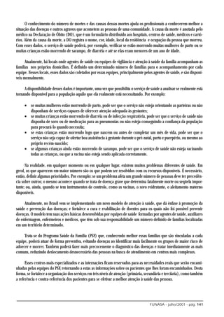 O conhecimento do número de mortes e das causas dessas mortes ajuda os profissionais a conhecerem melhor a
situação das doenças e outros agravos que acometem as pessoas de uma comunidade. A causa da morte é anotada pelo
médico na Declaração de Óbito (DO), que é um formulário distribuído aos hospitais, centros de saúde, médicos e cartó-
rios. Além da causa da morte, a DO registra o nome, cor, idade, local da residência e ocupação da pessoa que morreu.
Com esses dados, o serviço de saúde poderá, por exemplo, verificar se estão morrendo muitas mulheres de parto ou se
muitas crianças estão morrendo de sarampo, de diarréia e até se elas eram menores de um ano de idade.

      Atualmente, há locais onde agentes de saúde ou equipes de vigilância e atenção à saúde da família acompanham as
famílias nos próprios domicílios. É definido um determinado número de famílias para o acompanhamento por cada
equipe. Nesses locais, esses dados são coletados por essas equipes, principalmente pelos agentes de saúde, e são disponí-
veis mensalmente.

     A disponibilidade desses dados é importante, uma vez que possibilita o serviço de saúde a analisar se realmente está
tornando disponível para a população aquilo que ela realmente está necessitando. Por exemplo:

     • se muitas mulheres estão morrendo de parto, pode ser que o serviço não esteja orientando as parteiras ou não
       disponham de serviços capazes de oferecer atenção adequada às gestantes;
     • se muitas crianças estão morrendo de diarréia ou de infecção respiratória, pode ser que o serviço de saúde não
       disponha de soro ou de medicação para as pneumonias ou não esteja conseguindo a confiança da população
       para procurá-lo quando necessita;
     • se estas crianças estão morrendo logo que nascem ou antes de completar um mês de vida, pode ser que o
       serviço não seja capaz de ofertar boa assistência à gestante durante o pré-natal, parto e puerpério, ou mesmo ao
       próprio recém-nascido;
     • se algumas crianças ainda estão morrendo de sarampo, pode ser que o serviço de saúde não esteja vacinando
       todas as crianças, ou que a vacina não esteja sendo aplicada corretamente.

      Na realidade, em qualquer momento ou em qualquer lugar, existem muitos problemas diferentes de saúde. Em
geral, os que aparecem em maior número são os que podem ser resolvidos com os recursos disponíveis. É necessário,
então, definir algumas prioridades. Por exemplo: se um problema afeta um grande número de pessoas deve ter precedên-
cia sobre outros; o mesmo acontece quando se trata de doença grave que determina fatalmente morte ou seqüela impor-
tante; ou, ainda, quando se tem instrumentos de controle, como as vacinas, o soro reidratante, o aleitamento materno
disponíveis.

     Atualmente, no Brasil vem se implementando um novo modelo de atenção à saúde, que dá ênfase à promoção da
saúde e prevenção das doenças; e fortalece a cura e reabilitação de doentes para os quais não foi possível prevenir
doenças. O modelo tem suas ações básicas desenvolvidas por equipes de saúde formadas por agentes de saúde, auxiliares
de enfermagem, enfermeiros e médicos, que têm sob sua responsabilidade um número definido de famílias localizadas
em um território determinado.

     Trata-se do Programa Saúde da Família (PSF) que, conhecendo melhor essas famílias que são vinculadas a cada
equipe, poderá atuar de forma preventiva, evitando doenças ao identificar mais facilmente os grupos de maior risco de
adoecer e morrer. Também poderá fazer mais precocemente o diagnóstico das doenças e tratar imediatamente as mais
comuns, reduzindo deslocamento desnecessário das pessoas na busca de atendimento em centros mais complexos.

      Esses centros mais especializados e as internações ficam reservados para as necessidades reais que serão encami-
nhadas pelas equipes do PSF, retornando a estas as informações sobre os pacientes que lhes foram encaminhados. Desta
forma, se fortalece a organização dos serviços em três níveis de atenção (primária, secundária e terciária), como também
a referência e contra-referência dos pacientes para se efetivar a melhor atenção à saúde das pessoas.




                                                                                      FUNASA - julho/2001 - pág. 141
 