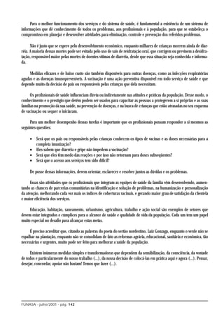 Para o melhor funcionamento dos serviços e do sistema de saúde, é fundamental a existência de um sistema de
informações que dê conhecimento de todos os problemas, aos profissionais e à população, para que se estabeleça o
compromisso em planejar e desenvolver atividades para eliminação, controle e prevenção dos referidos problemas.

      Não é justo que se espere pelo desenvolvimento econômico, enquanto milhares de crianças morrem ainda de diar-
réia. A maioria dessas mortes pode ser evitada pelo uso de sais de reidratação oral, que corrigem ou previnem a desidra-
tação, responsável maior pelas mortes de doentes vítimas de diarréia, desde que essa situação seja conhecida e informa-
da.

     Medidas eficazes e de baixo custo são também disponíveis para outras doenças, como as infecções respiratórias
agudas e as doenças imunopreveníveis. A vacinação é uma ação preventiva disponível em todo serviço de saúde e que
depende muito da decisão de pais ou responsáveis pelas crianças que dela necessitam.

      Os profissionais de saúde influenciam direta ou indiretamente nas atitudes e práticas da população. Desse modo, o
conhecimento e o prestígio que detêm podem ser usados para capacitar as pessoas a protegerem a si próprias e as suas
famílias na promoção da sua saúde, na prevenção de doenças, e na busca de crianças que estão atrasadas no seu esquema
de vacinação ou sequer o iniciaram.

     Para um melhor desempenho dessas tarefas é importante que os profissionais possam responder a si mesmos as
seguintes questões:

     • Será que os pais ou responsáveis pelas crianças conhecem os tipos de vacinas e as doses necessárias para a
       completa imunização?
     • Eles sabem que diarréia e gripe não impedem a vacinação?
     • Será que eles têm medo das reações e por isso não retornam para doses subseqüentes?
     • Será que o acesso aos serviços tem sido difícil?

     De posse dessas informações, devem orientar, esclarecer e resolver juntos as dúvidas e os problemas.

      Essas são atividades que os profissionais que integram as equipes de saúde da família vêm desenvolvendo, aumen-
tando as chances de parcerias comunitárias na identificação e solução de problemas, na humanização e personalização
da atenção, melhorando cada vez mais os índices de coberturas vacinais, e gerando maior grau de satisfação da clientela
e maior eficiência dos serviços.

     Educação, habitação, saneamento, urbanismo, agricultura, trabalho e ação social são exemplos de setores que
devem estar integrados e cúmplices para o alcance de saúde e qualidade de vida da população. Cada um tem um papel
muito especial no desafio para alcançar estas metas.

     É preciso acreditar que, citando as palavras do poeta do sertão nordestino, Luiz Gonzaga, enquanto o verde não se
espalhar na plantação, enquanto não se consolidam de fato as reformas agrária, educacional, sanitária e econômica, tão
necessárias e urgentes, muito pode ser feito para melhorar a saúde da população.

     Existem inúmeras medidas simples e transformadoras que dependem da sensibilização, da consciência, da vontade
de todos e particularmente do nosso trabalho (...), da nossa decisão de colocá-las em prática aqui e agora (...). Pensar,
desejar, concordar, apoiar não bastam! Temos que fazer (...).




FUNASA - julho/2001 - pág. 142
 