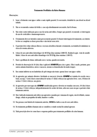 Tratamento Profilático da Raiva Humana

Observações:

    1. Lavar o ferimento com água e sabão o mais rápido possível. Se necessário, desinfetá-lo com álcool ou álcool
       iodado.

    2. Não se recomenda a sutura da ferida e, caso seja absolutamente necessário, fazê-la frouxa.

    3. Não existe contra-indicação para o uso da vacina anti-rábica. Sempre que possível, recomenda- se interrupção
       do uso de corticóides e imunossupressores.

    4. O tratamento deve ser iniciado o mais precocemente possível. Se houver interrupção de tratamento, ao reiniciá-
       lo deve-se completar as doses prescritas e não iniciar nova série.

    5. O paciente deve evitar esforços físicos e excessos alcoólicos durante o tratamento, na tentativa de minimizar os
       riscos de eventos adversos.

    6. A dose de soro anti-rábico heterólogo é de 40 UI/kg (dose máxima 3.000 UI). Realizá-lo após teste de sensibi-
       lidade. A dose de soro anti-rábico homólogo é de 20 UI/Kg (dose máxima 1.500 UI).

    7. Fazer a profilaxia do tétano, indicando soro e vacina, quando necessário.

    8. Período de observação de 10 (dez) dias é aplicável SOMENTE para cães e gatos. (Não é usado, portanto, para
       outros animais domésticos, micos e macacos, mesmo os domesticados há muito tempo).

    9. Em contato indireto ou em lambedura de pele íntegra não tratar; apenas lavar com água e sabão.

    10. As agressões por animais silvestres (incluindo os macacos) deverão SEMPRE ser tratadas de acordo com a
        lesão, ou seja, 7 (sete) doses consecutivas de vacina e 2 (dois) reforços nas agressões leves; soro, 10 doses de
        vacina e 3 (três) reforços, nas graves.

    11. As agressões por morcegos são SEMPRE consideradas graves e deverão ser tratadas com soro, 10 (dez) doses
        de vacina e 3 (três) reforços, independentemente do caráter da lesão, salvo nos casos em que o paciente relate
        tratamento anterior.

    12. Não é indicado tratamento anti-rábico nas agressões causadas por: ratazanas de esgoto, rato de telhado, camun-
        dongo, cobaia ou porquinho-da-índia, hamster e coelho.

    13. Nas pessoas com história de tratamento anterior, NUNCA se indica o uso de soro anti-rábico.

    14. No tratamento profilático humano não se considera o estado vacinal do animal agressor.

    15. Toda prescrição deve ter como base o esquema padrão para tratamento profilático da raiva humana.




FUNASA - julho/2001 - pág. 146
 