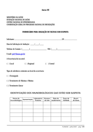 Anexo III


MINISTÉRIO DA SAÚDE
FUNDAÇÃO NACIONAL DE SAÚDE
CENTRO NACIONAL DE EPIDEMIOLOGIA
COORDENAÇÃO GERAL DO PROGRAMA NACIONAL DE IMUNIZAÇÕES


                                 FORMULÁRIO PARA AVALIAÇÃO DE VACINAS SOB SUSPEITA


Solicitante: ..........................................................................................................UF: ............................

Data da Solicitação de Avaliação: ____/____/____

Telefone de Contato: (_______) ________________ FAX (_____)_____________

E-mail: pni@funasa.gov.br

A Ocorrência foi em nível:

( ) Local                             ( ) Regional                                 ( ) Central


Tipos de aferidores existentes no local da ocorrência:

( ) Termógrafo

( ) Termômetro de Máxima e Mínima

( ) Termômetro Linear


       IDENTIFICAÇÃO DOS IMUNOBIOLÓGICOS QUE ESTÃO SOB SUSPEITA




                                                                                                                       FUNASA - julho/2001 - pág. 149
 