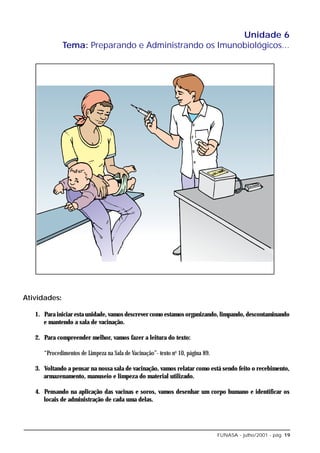 Unidade 6
              Tema: Preparando e Administrando os Imunobiológicos...




Atividades:

   1. Para iniciar esta unidade, vamos descrever como estamos organizando, limpando, descontaminando
      e mantendo a sala de vacinação.

   2. Para compreender melhor, vamos fazer a leitura do texto:

      “Procedimentos de Limpeza na Sala de Vacinação”- texto no 10, página 89.

   3. Voltando a pensar na nossa sala de vacinação, vamos relatar como está sendo feito o recebimento,
      armazenamento, manuseio e limpeza do material utilizado.

   4. Pensando na aplicação das vacinas e soros, vamos desenhar um corpo humano e identificar os
      locais de administração de cada uma delas.




                                                                                 FUNASA - julho/2001 - pág. 19
 