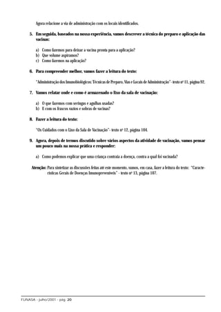 Agora relacione a via de administração com os locais identificados.

    5. Em seguida, baseados na nossa experiência, vamos descrever a técnica do preparo e aplicação das
       vacinas:

        a) Como fazemos para deixar a vacina pronta para a aplicação?
        b) Que volume aspiramos?
        c) Como fazemos na aplicação?

    6. Para compreender melhor, vamos fazer a leitura do texto:

        “Administração dos Imunobiológicos: Técnicas de Preparo, Vias e Locais de Administração”- texto no 11, página 92.

    7. Vamos relatar onde e como é armazenado o lixo da sala de vacinação:

        a) O que fazemos com seringas e agulhas usadas?
        b) E com os frascos vazios e sobras de vacinas?

    8. Fazer a leitura do texto:

        “Os Cuidados com o Lixo da Sala de Vacinação”- texto no 12, página 104.

    9. Agora, depois de termos discutido sobre vários aspectos da atividade de vacinação, vamos pensar
       um pouco mais na nossa prática e responder:

        a) Como podemos explicar que uma criança contraia a doença, contra a qual foi vacinada?

      Atenção: Para sintetizar as discussões feitas até este momento, vamos, em casa, fazer a leitura do texto: “Caracte-
               rísticas Gerais de Doenças Imunopreveníveis” - texto no 13, página 107.




FUNASA - julho/2001 - pág. 20
 