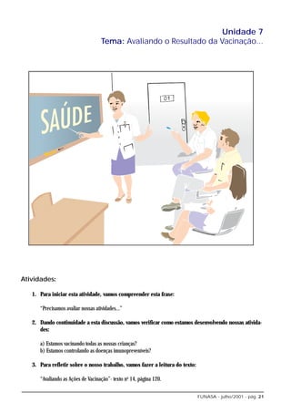 Unidade 7
                                    Tema: Avaliando o Resultado da Vacinação...




Atividades:

   1. Para iniciar esta atividade, vamos compreender esta frase:

      “Precisamos avaliar nossas atividades...”

   2. Dando continuidade a esta discussão, vamos verificar como estamos desenvolvendo nossas ativida-
      des:

      a) Estamos vacinando todas as nossas crianças?
      b) Estamos controlando as doenças imunopreveníveis?

   3. Para refletir sobre o nosso trabalho, vamos fazer a leitura do texto:

      “Avaliando as Ações de Vacinação”- texto no 14, página 120.

                                                                              FUNASA - julho/2001 - pág. 21
 