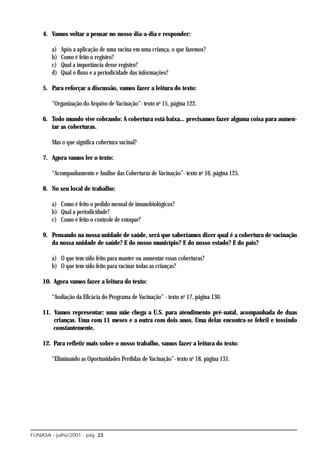 4. Vamos voltar a pensar no nosso dia-a-dia e responder:

        a)   Após a aplicação de uma vacina em uma criança, o que fazemos?
        b)   Como é feito o registro?
        c)   Qual a importância desse registro?
        d)   Qual o fluxo e a periodicidade das informações?

    5. Para reforçar a discussão, vamos fazer a leitura do texto:

        “Organização do Arquivo de Vacinação”- texto no 15, página 122.

    6. Todo mundo vive cobrando: A cobertura está baixa... precisamos fazer alguma coisa para aumen-
       tar as coberturas.

        Mas o que significa cobertura vacinal?

    7. Agora vamos ler o texto:

        “Acompanhamento e Análise das Coberturas de Vacinação”- texto no 16, página 125.

    8. No seu local de trabalho:

        a) Como é feito o pedido mensal de imunobiológicos?
        b) Qual a periodicidade?
        c) Como é feito o controle de estoque?

    9. Pensando na nossa unidade de saúde, será que saberíamos dizer qual é a cobertura de vacinação
       da nossa unidade de saúde? E do nosso município? E do nosso estado? E do país?

        a) O que tem sido feito para manter ou aumentar essas coberturas?
        b) O que tem sido feito para vacinar todas as crianças?

    10. Agora vamos fazer a leitura do texto:

        “Avaliação da Eficácia do Programa de Vacinação” - texto no 17, página 130.

    11. Vamos representar: uma mãe chega a U.S. para atendimento pré-natal, acompanhada de duas
        crianças. Uma com 11 meses e a outra com dois anos. Uma delas encontra-se febril e tossindo
        constantemente.

    12. Para refletir mais sobre o nosso trabalho, vamos fazer a leitura do texto:

        “Eliminando as Oportunidades Perdidas de Vacinação”- texto no 18, página 131.




FUNASA - julho/2001 - pág. 22
 