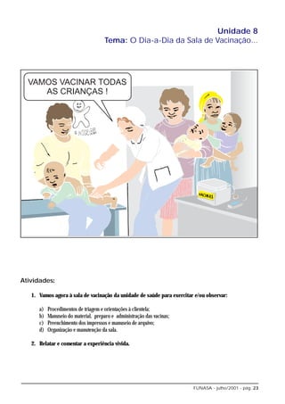 Unidade 8
                                      Tema: O Dia-a-Dia da Sala de Vacinação...




Atividades:

   1. Vamos agora à sala de vacinação da unidade de saúde para exercitar e/ou observar:

      a)   Procedimentos de triagem e orientações à clientela;
      b)   Manuseio do material, preparo e administração das vacinas;
      c)   Preenchimento dos impressos e manuseio de arquivo;
      d)   Organização e manutenção da sala.

   2. Relatar e comentar a experiência vivida.




                                                                        FUNASA - julho/2001 - pág. 23
 
