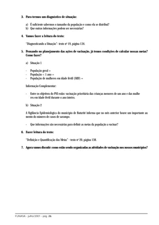 3. Para termos um diagnóstico de situação:

        a) É suficiente sabermos o tamanho da população e como ela se distribui?
        b) Que outras informações podem ser necessárias?

    4. Vamos fazer a leitura do texto:

        “Diagnosticando a Situação”- texto no 19, página 134.

    5. Pensando no planejamento das ações de vacinação, já temos condições de calcular nossas metas?
       Como fazer?

        a) Situação 1

        -   População geral =
        -   População < 1 ano =
        -   População de mulheres em idade fértil (MIF) =

        Informação Complementar:

        -   Entre os objetivos do PNI estão: vacinação prioritária das crianças menores de um ano e das mulhe
            res em idade fértil durante o ano inteiro.

        b) Situação 2

        A Vigilância Epidemiológica do município de Baturité informa que no mês anterior houve um importante au
        mento do número de casos de sarampo.

        -   Que informações são necessárias para definir as metas da população a vacinar?

    6. Fazer leitura do texto:

        “Definição e Quantificação das Metas” - texto no 20, página 138.

    7. Agora vamos discutir: como estão sendo organizadas as atividades de vacinação nos nossos municípios?




FUNASA - julho/2001 - pág. 26
 