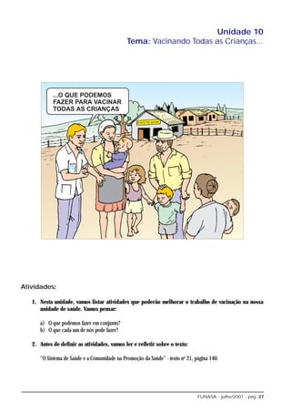 Unidade 10
                                              Tema: Vacinando Todas as Crianças...




Atividades:

   1. Nesta unidade, vamos listar atividades que poderão melhorar o trabalho de vacinação na nossa
      unidade de saúde. Vamos pensar:

      a) O que podemos fazer em conjunto?
      b) O que cada um de nós pode fazer?

   2. Antes de definir as atividades, vamos ler e refletir sobre o texto:

      “O Sistema de Saúde e a Comunidade na Promoção da Saúde” - texto no 21, página 140.




                                                                               FUNASA - julho/2001 - pág. 27
 
