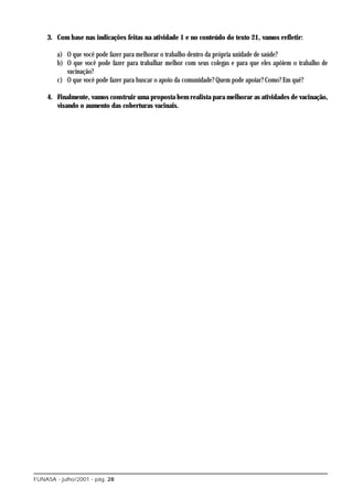 3. Com base nas indicações feitas na atividade 1 e no conteúdo do texto 21, vamos refletir:

        a) O que você pode fazer para melhorar o trabalho dentro da própria unidade de saúde?
        b) O que você pode fazer para trabalhar melhor com seus colegas e para que eles apóiem o trabalho de
           vacinação?
        c) O que você pode fazer para buscar o apoio da comunidade? Quem pode apoiar? Como? Em quê?

    4. Finalmente, vamos construir uma proposta bem realista para melhorar as atividades de vacinação,
       visando o aumento das coberturas vacinais.




FUNASA - julho/2001 - pág. 28
 
