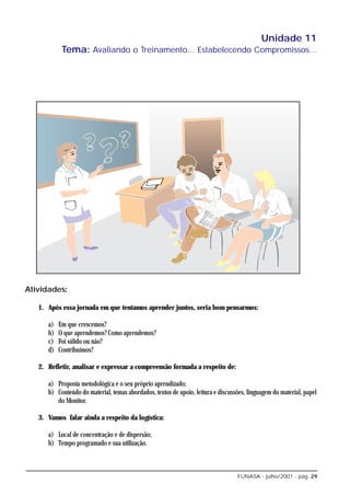 Unidade 11
            Tema: Avaliando o Treinamento... Estabelecendo Compromissos...




Atividades:

   1. Após essa jornada em que tentamos aprender juntos, seria bom pensarmos:

      a)   Em que crescemos?
      b)   O que aprendemos? Como aprendemos?
      c)   Foi válido ou não?
      d)   Contribuímos?

   2. Refletir, analisar e expressar a compreensão formada a respeito de:

      a) Proposta metodológica e o seu próprio aprendizado;
      b) Conteúdo do material, temas abordados, textos de apoio, leitura e discussões, linguagem do material, papel
         do Monitor.

   3. Vamos falar ainda a respeito da logística:

      a) Local de concentração e de dispersão;
      b) Tempo programado e sua utilização.



                                                                                  FUNASA - julho/2001 - pág. 29
 