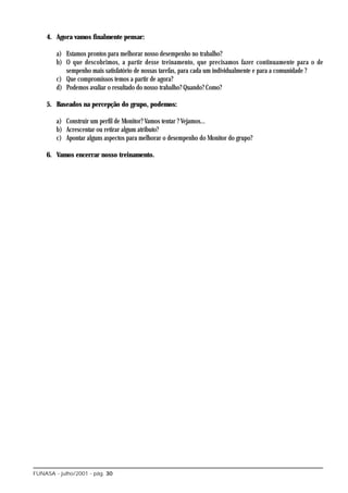 4. Agora vamos finalmente pensar:

        a) Estamos prontos para melhorar nosso desempenho no trabalho?
        b) O que descobrimos, a partir desse treinamento, que precisamos fazer continuamente para o de
           sempenho mais satisfatório de nossas tarefas, para cada um individualmente e para a comunidade ?
        c) Que compromissos temos a partir de agora?
        d) Podemos avaliar o resultado do nosso trabalho? Quando? Como?

    5. Baseados na percepção do grupo, podemos:

        a) Construir um perfil de Monitor? Vamos tentar ? Vejamos...
        b) Acrescentar ou retirar algum atributo?
        c) Apontar alguns aspectos para melhorar o desempenho do Monitor do grupo?

    6. Vamos encerrar nosso treinamento.




FUNASA - julho/2001 - pág. 30
 