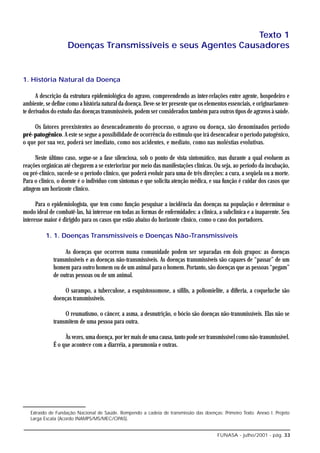 Texto 1
                    Doenças Transmissíveis e seus Agentes Causadores


1. História Natural da Doença

      A descrição da estrutura epidemiológica do agravo, compreendendo as inter-relações entre agente, hospedeiro e
ambiente, se define como a história natural da doença. Deve-se ter presente que os elementos essenciais, e originariamen-
te derivados do estudo das doenças transmissíveis, podem ser considerados também para outros tipos de agravos à saúde.

     Os fatores preexistentes ao desencadeamento do processo, o agravo ou doença, são denominados período
pré-patogênico. A este se segue a possibilidade de ocorrência do estímulo que irá desencadear o período patogênico,
o que por sua vez, poderá ser imediato, como nos acidentes, e mediato, como nas moléstias evolutivas.

      Neste último caso, segue-se a fase silenciosa, sob o ponto de vista sintomático, mas durante a qual evoluem as
reações orgânicas até chegarem a se exteriorizar por meio das manifestações clínicas. Ou seja, ao período da incubação,
ou pré-clínico, sucede-se o período clínico, que poderá evoluir para uma de três direções: a cura, a seqüela ou a morte.
Para o clínico, o doente é o indivíduo com sintomas e que solicita atenção médica, e sua função é cuidar dos casos que
atingem um horizonte clínico.

      Para o epidemiologista, que tem como função pesquisar a incidência das doenças na população e determinar o
modo ideal de combatê-las, há interesse em todas as formas de enfermidades: a clínica, a subclínica e a inaparente. Seu
interesse maior é dirigido para os casos que estão abaixo do horizonte clínico, como o caso dos portadores.

          1. 1. Doenças Transmissíveis e Doenças Não-Transmissíveis

                  As doenças que ocorrem numa comunidade podem ser separadas em dois grupos: as doenças
             transmissíveis e as doenças não-transmissíveis. As doenças transmissíveis são capazes de “passar” de um
             homem para outro homem ou de um animal para o homem. Portanto, são doenças que as pessoas “pegam”
             de outras pessoas ou de um animal.

                 O sarampo, a tuberculose, a esquistossomose, a sífilis, a poliomielite, a difteria, a coqueluche são
             doenças transmissíveis.

                  O reumatismo, o câncer, a asma, a desnutrição, o bócio são doenças não-transmissíveis. Elas não se
             transmitem de uma pessoa para outra.

                  Às vezes, uma doença, por ter mais de uma causa, tanto pode ser transmissível como não-transmissível.
             É o que acontece com a diarréia, a pneumonia e outras.




   Extraído de Fundação Nacional de Saúde. Rompendo a cadeia de transmissão das doenças: Primeiro Texto. Anexo I. Projeto
   Larga Escala (Acordo INAMPS/MS/MEC/OPAS).


                                                                                        FUNASA - julho/2001 - pág. 33
 