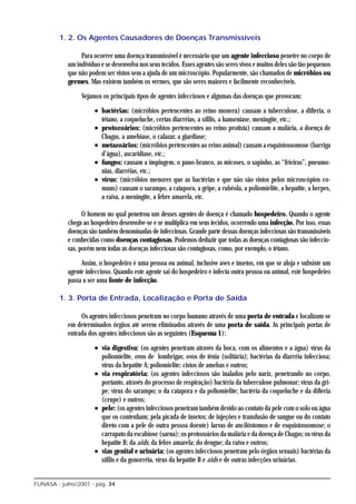 1. 2. Os Agentes Causadores de Doenças Transmissíveis

                 Para ocorrer uma doença transmissível é necessário que um agente infeccioso penetre no corpo de
            um indivíduo e se desenvolva nos seus tecidos. Esses agentes são seres vivos e muitos deles são tão pequenos
            que não podem ser vistos sem a ajuda de um microscópio. Popularmente, são chamados de micróbios ou
            germes. Mas existem também os vermes, que são seres maiores e facilmente reconhecíveis.

                 Vejamos os principais tipos de agentes infecciosos e algumas das doenças que provocam:

                      • bactérias: (micróbios pertencentes ao reino monera) causam a tuberculose, a difteria, o
                        tétano, a coqueluche, certas diarréias, a sífilis, a hanseníase, meningite, etc.;
                      • protozoários: (micróbios pertencentes ao reino protista) causam a malária, a doença de
                        Chagas, a amebíase, o calazar, a giardíase;
                      • metazoários: (micróbios pertencentes ao reino animal) causam a esquistossomose (barriga
                        d’água), ascaridíase, etc.;
                      • fungos: causam a impingem, o pano-branco, as micoses, o sapinho, as “frieiras”, pneumo-
                        nias, diarréias, etc.;
                      • vírus: (micróbios menores que as bactérias e que não são vistos pelos microscópios co-
                        muns) causam o sarampo, a catapora, a gripe, a rubéola, a poliomielite, a hepatite, a herpes,
                        a raiva, a meningite, a febre amarela, etc.

                  O homem no qual penetrou um desses agentes de doença é chamado hospedeiro. Quando o agente
            chega ao hospedeiro desenvolve-se e se multiplica em seus tecidos, ocorrendo uma infecção. Por isso, essas
            doenças são também denominadas de infecciosas. Grande parte dessas doenças infecciosas são transmissíveis
            e conhecidas como doenças contagiosas. Podemos deduzir que todas as doenças contagiosas são infeccio-
            sas, porém nem todas as doenças infecciosas são contagiosas, como, por exemplo, o tétano.

                 Assim, o hospedeiro é uma pessoa ou animal, inclusive aves e insetos, em que se aloja e subsiste um
            agente infeccioso. Quando este agente sai do hospedeiro e infecta outra pessoa ou animal, este hospedeiro
            passa a ser uma fonte de infecção.

         1. 3. Porta de Entrada, Localização e Porta de Saída

                 Os agentes infecciosos penetram no corpo humano através de uma porta de entrada e localizam-se
            em determinados órgãos até serem eliminados através de uma porta de saída. As principais portas de
            entrada dos agentes infecciosos são as seguintes (Esquema 1):

                      • via digestiva: (os agentes penetram através da boca, com os alimentos e a água) vírus da
                        poliomielite, ovos de lombrigas; ovos de tênia (solitária); bactérias da diarréia infecciosa;
                        vírus da hepatite A; poliomielite; cistos de amebas e outros;
                      • via respiratória: (os agentes infecciosos são inalados pelo nariz, penetrando no corpo,
                        portanto, através do processo de respiração) bactéria da tuberculose pulmonar; vírus da gri-
                        pe; vírus do sarampo; o da catapora e da poliomielite; bactéria da coqueluche e da difteria
                        (crupe) e outros;
                      • pele: (os agentes infecciosos penetram também devido ao contato da pele com o solo ou água
                        que os contenham; pela picada de insetos; de injeções e transfusão de sangue ou do contato
                        direto com a pele de outra pessoa doente) larvas de ancilóstomos e de esquistossomose; o
                        carrapato da escabiose (sarna); os protozoários da malária e da doença de Chagas; os vírus da
                        hepatite B; da aids; da febre amarela; do dengue; da raiva e outros;
                      • vias genital e urinária: (os agentes infecciosos penetram pelo órgãos sexuais) bactérias da
                        sífilis e da gonorréia, vírus da hepatite B e aids e de outras infecções urinárias.


FUNASA - julho/2001 - pág. 34
 
