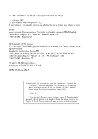  1991. Ministério da Saúde. Fundação Nacional de Saúde

1a edição - 1991
2a edição revisada e ampliada - 2001
É permitida a reprodução parcial ou total desta obra, desde que citada a fonte

Editor:
Assessoria de Comunicação e Educação em Saúde – Ascom/PRE/FUNASA.
Setor de Autarquias Sul, Quadra 4, Bloco N, Sala 517
70 070-040 - Brasília/DF


Distribuição e Informação:
Coordenação Geral do Programa Nacional de Imunizações. Centro Nacional de
Epidemiologia.
Fundação Nacional de Saúde/MS
SAS - Setor de Autarquias Sul, Quadra 04, Bl. N, 5º Andar, Sala 510/512
Telefone: (0xx61) 226.7738/314.6414 - FAX (061) 322-1548
70 070-040 - Brasília - DF

Tiragem: 30.000 exemplares
Impresso no Brasil/Printed in Brazil

ISBN: 85-7346-024-5




                   Capacitação de pessoal em sala de vacinação - manual do
                     treinando. / Organizado pela Coordenação do Programa
                     Nacional de Imunizações. 2a ed. rev. e ampl. – Brasília : Ministé-
                     rio da Saúde. Fundação Nacional de Saúde, 2001.

                      154 p. : il.

                      1. Imunização. 2. Recursos humanos para a saúde. 3. Capacitação de
                   pessoal. I. Brasil. Ministério da Saúde. II. Brasil. Fundação Nacional de
                   Saúde. III. Brasil. Coordenação do Programa Nacional de Imunizações.
 