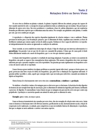 Texto 2
                                                                     Relações Entre os Seres Vivos


      Os seres vivos se dividem em plantas e animais. As plantas (vegetais) diferem dos animais, porque são capazes de
viver usando material do solo e a energia do sol para produzirem todas as substâncias que necessitam. Não precisam se
alimentar de outros seres vivos. São seres produtores e constituem a base de cadeias alimentares, que são seqüências
formadas por diferentes espécies que se alimentam umas das outras. Por exemplo: um gafanhoto come plantas, é comido
por rato, que será comido por um gato.

      A reprodução e a dispersão das espécies dependem igualmente de relações mútuas e com o ambiente. Plantas
precisam de insetos para a sua fecundação; pássaros, que se alimentam de frutas, espalham suas sementes; as fezes de
herbíboros (animais que comem capim) servem de adubo ao pasto. Nenhum ser vivo é capaz de sobreviver e se reprodu-
zir independentemente dos outros ou ignorando as condições do ambiente.

      Nesse coexistir, os seres estabelecem vários tipos de relação. O tipo de relação que nos interessa sobremaneira é o
parasitismo. Um parasita é um ser que vive de outro ser, causando-lhe prejuízo. O dano que ele causa pode ir desde
efeitos dificilmente notados até a morte do hospedeiro, que é o ser vivo que sustenta o parasita.

      A relação entre hospedeiro e parasita é o resultado de uma longa adaptação. O parasita, ao extrair o seu sustento do
hospedeiro, não pode se esquecer das conseqüências desta exploração. Pelo menos o hospedeiro deve viver um tempo
suficiente para que o parasita complete o seu ciclo reprodutivo. Um parasita que mata rapidamente seu hospedeiro corre
o risco de morrer antes de se reproduzir.

      Causar doenças graves também cria alguns problemas ao parasita (agente infeccioso), porque as lesões graves, em
geral, provocam uma forte reação de defesa do hospedeiro, que pode levar à eliminação do organismo infectante. O
parasita melhor sucedido é, então, aquele que consegue tudo o que necessita para sobreviver, causando um mínimo de
injúria ao hospedeiro.

     Outras formas de relacionamento entre seres vivos são o comensalismo, a simbiose e a predação.

     Na simbiose, o benefício é mútuo e há vantagens para os dois seres que se relacionam. As bactérias do tubo digestivo
do homem são um exemplo deste tipo de associação, pois se alimentam de substâncias ingeridas pelo homem, facilitando
o processo de digestão. O comensalismo é uma relação em que as vantagens são para um dos seres sem que o outro seja
prejudicado. A predação se caracteriza quando um animal de maior porte se alimenta de outro.

     Exemplo: gatos e ratos, ou onças e pacas.

     Como as doenças transmissíveis são causadas por seres vivos, elas são exemplos de relação entre estes seres. Assim
como os homens se relacionam entre si de diversas maneiras, pacificamente ou não, harmonicamente ou não, relação de
cooperação ou de exploração, os animais, para cumprirem as suas necessidades básicas de alimentação e reprodução,
têm que se adaptar ao meio ambiente e conviver com outras espécies.




   Extraído de Fundação Nacional de Saúde. Rompendo a cadeia de transmissão das doenças: Terceiro Texto. Área I. Projeto Larga Escala
   (Acordo INAMPS/MS/MEC/OPAS).


FUNASA - julho/2001 - pág. 36
 