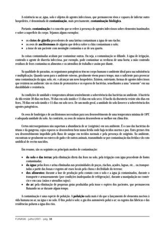 A existência no ar, água, solo e objetos de agentes infecciosos, que permanecem vivos e capazes de infectar outro
hospedeiro, é denominada de contaminação, mais precisamente, contaminação biológica.

     Portanto, contaminação é o conceito que se refere à presença de agentes infecciosos sobre elementos inanimados
e sobre a superfície do corpo. Vejamos alguns exemplos:

     • os cistos de giárdia procedentes de uma latrina contaminam a água de um riacho;
     • os ovos de ancilóstomos de alguém que defeca sobre o chão contaminam o solo;
     • a tosse de um paciente com meningite contamina o ar de seu quarto.

     As coisas contaminadas acabam por contaminar outras. Ou seja, a contaminação se difunde. A água de irrigação,
contendo o agente de diarréia infecciosa, por exemplo, pode contaminar as verduras de uma horta; a mão contendo
resíduos de fezes contamina os alimentos e os utensílios de trabalho e assim por diante.

     Na qualidade de parasitas, os organismos patogênicos têm no corpo humano o ambiente ideal para sua subsistência
e multiplicação. Quando saem para o ambiente externo, geralmente vivem pouco tempo, mas o suficiente para provocar
uma contaminação da água, solo, etc. e alcançar um novo hospedeiro. Existem, entretanto, formas de agentes infecciosos
que resistem no ambiente: são os cistos de protozoários e os esporos de bactérias, semelhantes a uma “semente” em sua
durabilidade e resistência.

      As condições de umidade e temperatura afetam sensivelmente a sobrevivência das bactérias no ambiente. A bactéria
do tifo resiste 30 dias em fezes, 70 dias em solo úmido e 15 dias em solo seco. O bacilo da disenteria resiste oito dias em
fezes, 70 dias em solo úmido e 15 dias em solo seco. De um modo geral, a umidade do solo favorece a sobrevivência dos
agentes patogênicos.

     Os ovos de lombrigas e de ancilóstomos necessitam para seu desenvolvimento de uma temperatura mínima de 18ºC
e adequada umidade do solo. Ao contrário, os ovos de oxíuros desenvolvem-se melhor em clima frio.

      Certos microorganismos não suportam a abundância de ar (oxigênio) em seu ambiente. É o caso das bactérias do
tétano e da gangrena, cujos esporos se desenvolvem bem numa ferida onde haja tecidos mortos e pus. Estes germes têm
seu desenvolvimento impedido pelo fluxo de sangue em tecidos normais e pela presença de oxigênio. No ambiente,
encontram-se geralmente no esterco de gado e de outros animais, transmitindo-se por contaminação das feridas e do coto
umbilical de recém-nascidos.

     Em resumo, são os seguintes os principais modos de contaminação:

     • do solo e das terras: pela eliminação direta das fezes no solo, pela irrigação com água procedente de fontes
       contaminadas;
     • da água: pelas fezes e urina eliminadas nas proximidades de poços, riachos, açudes, lagoas, etc... ou transpor-
       tadas a partir das fossas e esgotos até esses locais pela chuva e declividade do terreno;
     • dos alimentos: durante a fase de produção pelo contato com o solo e a água já contaminados, durante o
       transporte e armazenamento (por condições inadequadas de refrigeração), durante a manipulação no comér-
       cio e em casa (mãos e utensílios sujos);
     • do ar: pela eliminação de pequenas gotas produzidas pela tosse e espirro dos pacientes, que permanecem
       flutuando no ar durante algum tempo.

      A contaminação é uma espécie de poluição. A poluição nada mais é do que o lançamento de elementos nocivos à
vida humana no ar, na água e no solo. O lixo polui o solo; o gás dos automóveis polui o ar; os esgotos das fábricas e das
residências poluem a água dos rios.



FUNASA - julho/2001 - pág. 38
 