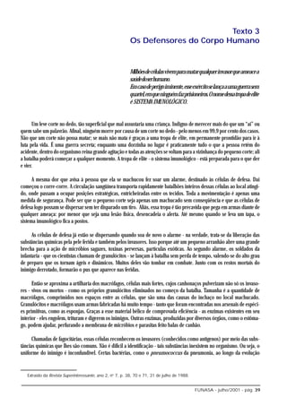 Texto 3
                                                          Os Defensores do Corpo Humano


                                                          Milhões de células vivem para matar qualquer invasor que ameace a
                                                          saúdedoserhumano.
                                                          Em caso de perigo iminente, esse exército se lança a uma guerra sem
                                                          quartel, em que ninguém faz prisioneiros. O nome dessa tropa de elite
                                                          é SISTEMA IMUNOLÓGICO.


      Um leve corte no dedo, tão superficial que mal assustaria uma criança. Indigno de merecer mais do que um “ai” ou
quem sabe um palavrão. Afinal, ninguém morre por causa de um corte no dedo - pelo menos em 99,9 por cento dos casos.
Não que um corte não possa matar; se mais não mata é graças a uma tropa de elite, em permanente prontidão para ir à
luta pela vida. É uma guerra secreta; enquanto uma dorzinha no lugar é praticamente tudo o que a pessoa retém do
acidente, dentro do organismo reina grande agitação e todas as atenções se voltam para a vizinhança do pequeno corte; ali
a batalha poderá começar a qualquer momento. A tropa de elite - o sistema imunológico - está preparada para o que der
e vier.

      A mesma dor que avisa à pessoa que ela se machucou fez soar um alarme, destinado às células de defesa. Daí
começou o corre-corre. A circulação sangüínea transporta rapidamente batalhões inteiros dessas células ao local atingi-
do, onde passam a ocupar posições estratégicas, entricheiradas entre os tecidos. Toda a movimentação é apenas uma
medida de segurança. Pode ser que o pequeno corte seja apenas um machucado sem conseqüência e que as células de
defesa logo possam se dispersar sem ter disparado um tiro. Aliás, essa tropa é tão precavida que pega em armas diante de
qualquer ameaça: por menor que seja uma lesão física, desencadeia o alerta. Até mesmo quando se leva um tapa, o
sistema imunológico fica a postos.

      As células de defesa já estão se dispersando quando soa de novo o alarme - na verdade, trata-se da liberação das
substâncias químicas pela pele ferida e também pelos invasores. Isso porque até um pequeno arranhão abre uma grande
brecha para a ação de micróbios sagazes, toxinas perversas, partículas exóticas. Ao segundo alarme, os soldados da
infantaria - que os cientistas chamam de granulócitos - se lançam à batalha sem perda de tempo, valendo-se do alto grau
de preparo que os tornam ágeis e dinâmicos. Muitos deles vão tombar em combate. Junto com os restos mortais do
inimigo derrotado, formarão o pus que aparece nas feridas.

      Então se aproxima a artilharia dos macrófagos, células mais fortes, cujos canhonaços pulverizam não só os invaso-
res - vivos ou mortos - como os próprios granulócitos eliminados no começo da batalha. Tamanha é a quantidade de
macrófagos, comprimidos nos espaços entre as células, que são uma das causas do inchaço no local machucado.
Granulócitos e macrófagos usam armas fabricadas há muito tempo - tanto que foram encontradas nos arsenais de espéci-
es primitivas, como as esponjas. Graças a esse material bélico de comprovada eficiência - as enzimas existentes em seu
interior - eles engolem, trituram e digerem os inimigos. Outras enzimas, produzidas por diversos órgãos, como o estôma-
go, podem ajudar, perfurando a membrana de micróbios e parasitas feito balas de canhão.

      Chamadas de fagocitárias, essas células reconhecem os invasores (conhecidos como antígenos) por meio das subs-
tâncias químicas que lhes são comuns. Não é difícil a identificação - tais substâncias inexistem no organismo. Ou seja, o
uniforme do inimigo é inconfundível. Certas bactérias, como o pneumococcus da pneumonia, ao longo da evolução


   Extraído da Revista Superinteressante, ano 2, no 7, p. 38, 70 e 71, 31 de julho de 1988.


                                                                                              FUNASA - julho/2001 - pág. 39
 