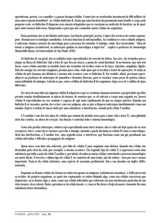 aprenderam, porém, a se camuflar e a passar desapercebidas. Contra isso os vertebrados inventaram há 400 milhões de
anos uma resposta formidável - as células linfócitos B. Assim que uma bactéria da pneumonia tenta invadir o corpo pelo
pequeno corte, os linfócitos B disparam seus mísseis teleguiados que se encaixam na molécula da bactéria, ou de qual-
quer outro invasor infeccioso, bloqueando-a para que não contamine outras células do organismo.

      Essas proteínas são os tão falados anticorpos. Sua função principal, porém, é típica dos serviços de contra-espiona-
gem: desmascarar os inimigos camuflados. A técnica funciona às mil maravilhas. Ao combinar-se com o odiado antígeno,
o anticorpo chama a atenção do macrófago para a presença do estranho. O inimigo, então, fica encurralado. “Além de
tornar o antígeno reconhecível, os anticorpos ajudam os macrófagos a ingeri-los” , explica o professor de Imunologia
Momtchillo Russo, da Universidade de São Paulo (USP).

      Os linfócitos B, em geral, são os soldados mais especializados do exército de defesa. Nas aves, são treinados para o
ataque na Bursa de Fabricius (daí a letra B) que fica na cloaca, a ponta do canal intestinal. Já no homem, que não tem
bursa, essas células nascidas na medula óssea são treinadas em tecidos como os do baço, intestino, amígdalas, fígado.
Dali vão navegar na corrente sangüínea, prontas para a luta, onde quer que se localize o teatro de operações. Se todas as
células da pele humana são idênticas o mesmo não acontece com os linfócitos B. Faz sentido: afinal, precisam especi-
alizar-se na produção de anticorpos de tamanhos e formatos diversos, para se encaixar como peças de quebra-cabeça
numa infinidade de inimigos. Calcula-se que, entre o trilhão de linfócitos B do organismo, haja cerca de 1 milhão de tipos
diferentes.

      No curso de uma infecção algumas células B adquirem o que os cientistas chamam memória: a propriedade que lhes
permite estudar detalhadamente as táticas do invasor, de maneira que, se ele infectar o corpo uma segunda vez, haverá
células B especializadas no seu combate e capazes de agir mais rapidamente do que no ataque anterior. Quando um
linfócito B se encontra, porém, face a face com seu antígeno, não se põe a disparar anticorpos imediatamente como um
amador. Espera a ordem de atacar dada por uma substância, a interleucina, enviada pela célula T auxiliar.

      A T auxiliar é um dos três tipos de células que rumam da medula óssea para o timo (daí a letra T), uma glândula
atrás das costelas, na altura do coração. Sua função é controlar todo o sistema imunológico.

      Como não produz anticorpos, embora seja especializada num único invasor, não se sabe até hoje quais são os seus
receptores, isto é, como ela se encaixa e percebe o inimigo, ativando a partir daí tanto as células B como os macrófagos.
Além das interleucinas, a T auxiliar tem uma segunda arma: o interferon, que funciona como um gás paralisante nas
células infectadas e dificulta a propagação do antígeno.

     Quem nasce sem timo não sobrevive, por falta de células T para organizar suas defesas. Quando tais células são
destruídas pelo vírus da aids, por exemplo, o mesmo acontece. Um segundo tipo de célula T, a supressora envia uma
substância que inibe a ação da célula T auxiliar e, por tabela, de todas as outras células controlando o processo imunológico
em níveis ideais. O terceiro e último tipo de célula T, ao contrário de suas irmãs, não dá ordens - nem por isso é menos
importante. Trata-se da célula citotóxica, uma espécie de assassino profissional. Daí a sua alcunha em inglês: Killer,
assassina.

      Enquanto as demais células do sistema reconhecem apenas os antígenos (substâncias estranhas), a killer perscruta
os tecidos do próprio organismo, os quais vive espionando: se estiver faltando algo, como nas células cancerosas que
degeneram, ou se houver algo a mais, como nas células infectadas que retiveram em suas membranas partículas de um
vírus invasor, ela se ativará. Então, aproxima-se da célula doente, e, como se lhe desse o beijo da morte, transmite-lhe uma
substância tóxica destruidora.




FUNASA - julho/2001 - pág. 40
 