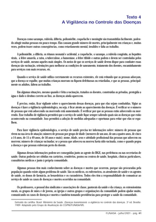 Texto 4
                                                   A Vigilância no Controle das Doenças


      Doenças como sarampo, rubéola, difteria, poliomielite, coqueluche e meningite são transmitidas facilmente, poden-
do atingir muitas pessoas em pouco tempo. Elas causam grande número de mortes, principalmente em crianças e, muitas
vezes, podem trazer outras conseqüências, como retardamento mental, invalidez e falta ao trabalho.

       A poliomielite, a difteria, os tétanos neonatal e acidental, a coqueluche, o sarampo, a rubéola congênita, as hepatites
virais, a febre amarela, a raiva, a tuberculose, a hanseníase, a febre tifóide e outras podem e devem ser controladas pelos
serviços de saúde, mesmo aqueles mais simples. Os meios de que os serviços de saúde devem dispor para combater essas
doenças são vacinação, orientações para melhorar as condições de saneamento, tratamento dos doentes, encaminhamento
para serviços com mais recursos, etc.

     Quando o serviço de saúde utiliza corretamente os recursos existentes, ele está evitando que as pessoas adoeçam,
que a doença se espalhe, que muitas crianças morram ou fiquem defeituosas ou retardadas, e que as pessoas, principal-
mente os adultos, faltem ao trabalho.

     Em algumas situações, mesmo quando é feita a vacinação, tratados os doentes, construídas as privadas, protegida a
água e dado o destino correto ao lixo, as doenças ainda aparecem.

     É preciso, então, ficar vigilante sobre o aparecimento dessas doenças, para que elas sejam combatidas. Vigiar as
doenças é fazer a vigilância epidemiológica, ou seja, é ficar atento ao aparecimento das doenças. É verificar se o número
de pessoas que está adoecendo ou morrendo está aumentando. É verificar por que as pessoas estão adoecendo ou mor-
rendo. Esse trabalho de vigilância permitirá que o serviço de saúde fique sempre sabendo quais são as doenças que estão
acontecendo na comunidade. Isso permitirá a adoção de medidas adequadas e oportunas para evitar que elas se espa-
lhem.

     Para fazer vigilância epidemiológica, o serviço de saúde precisa ter informações sobre: número de pessoas que
vivem na sua área de atuação; número de pessoas por grupo de idade (menores de um ano, de um a quatro anos, de cinco
a 14 anos, de 15 a 49 anos, de 50 anos e mais); nome, idade, sexo e atividade profissional das pessoas que adoecem ou
morrem; número de crianças vacinadas; se a pessoa que adoeceu ou morreu havia sido vacinada, como e quando pegou
a doença e que pessoas estiveram perto do doente.

     Algumas dessas informações podem ser conseguidas junto ao agente do IBGE, nas prefeituras ou nas secretarias de
saúde. Outras poderão ser obtidas em cartórios, cemitérios, postos ou centros de saúde, hospitais, clínicas particulares,
consultórios médicos e junto à própria comunidade.

      Algumas pessoas têm mais conhecimento sobre as doenças e mortes que ocorrem, porque são procuradas pela
população quando existe algum problema de saúde. São os médicos, os enfermeiros, os atendentes de saúde e os agentes
de saúde, os donos de farmácia, as benzedeiras e os curandeiros. Todos eles têm a responsabilidade de comunicar ao
serviço de saúde os casos de doenças e mortes ocorridos na comunidade.

      Os professores, o pessoal dos sindicatos e associações de classe, pastorais da saúde e da criança, os extensionistas
rurais, os grupos de mães e de jovens, as igrejas e outros grupos e organizações da comunidade podem ajudar muito,
comunicando os casos de doenças e mortes e também tomando providências para proteger a saúde da comunidade.

   Exrtraído da cartilha: Brasil. Ministério da Saúde. Doenças transmissíveis: a vigilância no controle das doenças. 3a ed. Brasília:
   1989. Adaptado pelo Grupo de Atualização do CGPNI/FUNASA/MS.


                                                                                                FUNASA - julho/2001 - pág. 41
 