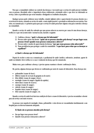 Para que a comunidade colabore no controle das doenças, é necessário que o serviço de saúde procure trabalhar
com as pessoas, discutindo sobre a importância dessa colaboração, orientando sobre o que deve ser informado ao
serviço, sobre as providências que serão tomadas e divulgando os resultados alcançados.

      Qualquer pessoa pode colaborar nesse trabalho, estando vigilante sobre o aparecimento de pessoas doentes ou a
ocorrência de mortes, avisando ao serviço de saúde, o mais rápido possível, e prestando as informações necessárias. Esse
aviso, ou comunicação, é o primeiro passo para que o serviço de saúde possa fazer alguma coisa para controlar a doença
na comunidade.

      Quando o serviço de saúde fica sabendo que uma pessoa adoeceu ou morreu por causa de uma dessas doenças,
verifica se o que está acontecendo é normal ou não, fazendo o seguinte:

         1) Confirma a doença: “qual é a doença que foi informada?”
         2) Procura saber quem está doente: “quais são as pessoas atacadas pela doença? em que lugar essas
            pessoas vivem? quando essas pessoas começaram a adoecer?”
         3) Procura saber o motivo do aparecimento da doença: “por que essas pessoas estão adoecendo?”
         4) Toma providências para proteger a saúde da comunidade: “o que fazer para evitar que as doenças se
            espalhem?”

         a) Qual é a doença que foi informada?

     Depois de receber o aviso ou a comunicação, o profissional de saúde (médico, enfermeiro, atendente, agente de
saúde ou visitador) deve verificar se o caso é realmente da doença que foi comunicada.

     Muitas vezes, para confirmar a doença, é preciso apenas examinar o doente: confirmação clínica.

     Há, porém, algumas doenças que devem ser confirmadas por meio de exames de laboratório. Essas doenças são:

     •   poliomielite (exame de fezes);
     •   difteria (exame de secreção da garganta ou do nariz);
     •   febre tifóide (exame de sangue e fezes);
     •   meningite (exame de sangue e líquido da espinha);
     •   tuberculose (exame de escarro);
     •   sarampo (exame de sangue);
     •   rubéola (exame de sangue);
     •   hepatites virais (exame de sangue);
     •   febre amarela (exame de sangue), etc.

     Quando o serviço de saúde local não tem condições de fazer o exame de laboratório, é preciso encaminhar o doente
para um serviço com mais recursos.

     As pessoas com suspeita de meningite, tétano, poliomielite e raiva devem ser encaminhadas imediatamente a um
hospital para receberem tratamento adequado.

         b) Quais são as pessoas atacadas pela doença?

     • Em que lugar essas pessoas vivem?
     • Quando essas pessoas começaram a adoecer?




FUNASA - julho/2001 - pág. 42
 
