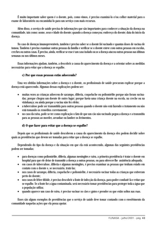 É muito importante saber quem é o doente, pois, como vimos, é preciso examiná-lo e/ou colher material para o
exame de laboratório ou encaminhá-lo para um serviço com mais recursos.

    Além disso, o serviço de saúde precisa de informações que são importantes para conhecer a situação da doença na
comunidade, tais como: nome, sexo e idade do doente; quando a doença começou; endereço do doente; data do início da
doença.

     No caso de doenças imunopreveníveis, também é preciso saber se o doente foi vacinado e quantas doses de vacina ele
tomou. Também é preciso examinar outras pessoas da família e verificar se o doente esteve com outras pessoas em escolas,
creches ou outras casas. É preciso, ainda, verificar se esse é um caso isolado ou se a doença atacou outras pessoas nas últimas
semanas ou nos últimos meses.

     Essas informações ajudam, também, a descobrir a causa do aparecimento da doença e a orientar sobre as medidas
necessárias para evitar que a doença se espalhe.

          c) Por que essas pessoas estão adoecendo?

    Uma vez obtidas informações sobre a doença e o doente, os profissionais de saúde procuram explicar porque a
doença está aparecendo. Algumas dessas explicações podem ser:

     • muitas vezes as crianças adoecem de sarampo, difteria, coqueluche ou poliomielite porque não foram vacina-
       das; porque chegou um doente de outro lugar; porque havia uma criança doente na escola, na creche ou na
       vizinhança; ou ainda porque a vacina não fez efeito;
     • a tuberculose pode ser transmitida para outras pessoas quando o doente não está fazendo o tratamento ou não
       está tomando os remédios corretamente;
     • no caso da raiva, pode-se ter como explicação o fato de que um cão não vacinado pegou a doença e a transmitiu
       para as pessoas ao morder, arranhar ou lamber os ferimentos.

          d) O que fazer para evitar que a doença se espalhe?

     Depois que os profissionais de saúde descobrem a causa do aparecimento da doença eles podem decidir sobre
quais as providências que devem ser tomadas para evitar que a doença se espalhe.

    Dependendo do tipo da doença e da situação em que ela está acontecendo, algumas das seguintes providências
podem ser tomadas:

     • para doenças como poliomielite, difteria, algumas meningites e raiva, a primeira providência é tratar o doente em
       hospital para que ele deixe de transmitir a doença a outras pessoas, ou para oferecer-lhe assistência adequada;
     • em casos de tuberculose, difteria e algumas meningites, é preciso examinar as pessoas que tenham estado em
       contato com o doente e, se necessário, tratá-las;
     • nos casos de sarampo, difteria, coqueluche e poliomielite, é necessário vacinar todas as crianças que estiveram
       perto do doente;
     • nos casos de febre tifóide, é preciso descobrir a fonte de infecção da doença, para poder combatê-la e evitar que
       se espalhe. Se a fonte for a água contaminada, será necessário tomar providências para proteger toda a água que
       a população utiliza;
     • quando aparece um caso de raiva, é preciso vacinar os cães e gatos e prender os que estão soltos nas ruas.

    Esses são alguns exemplos de providências que o serviço de saúde deve tomar contando com o envolvimento da
comunidade naquelas ações que ela possa apoiar.



                                                                                            FUNASA - julho/2001 - pág. 43
 