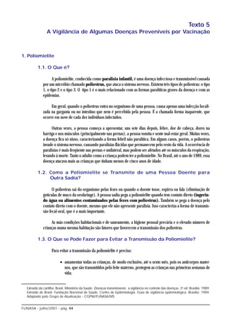 Texto 5
                 A Vigilância de Algumas Doenças Preveníveis por Vacinação



1. Poliomielite

          1.1. O Que é?

                    A poliomielite, conhecida como paralisia infantil, é uma doença infecciosa e transmissível causada
              por um micróbio chamado poliovírus, que ataca o sistema nervoso. Existem três tipos de poliovírus: o tipo
              1, o tipo 2 e o tipo 3. O tipo 1 é o mais relacionado com as formas paralíticas graves da doença e com as
              epidemias.

                   Em geral, quando o poliovírus entra no organismo de uma pessoa, causa apenas uma infecção locali-
              zada na garganta ou no intestino que nem é percebida pela pessoa. É a chamada forma inaparente, que
              ocorre em nove de cada dez indivíduos infectados.

                    Outras vezes, a pessoa começa a apresentar, uns sete dias depois, febre, dor de cabeça, dores na
              barriga e nos músculos (principalmente nas pernas), a pessoa vomita e sente mal-estar geral. Muitas vezes,
              a doença fica só nisso, caracterizando a forma febril não paralítica. Em alguns casos, porém, o poliovírus
              invade o sistema nervoso, causando paralisias flácidas que permanecem pelo resto da vida. A ocorrência de
              paralisias é mais freqüente nas pernas e unilateral, mas podem ser afetados até os músculos da respiração,
              levando à morte. Tanto o adulto como a criança podem ter a poliomielite. No Brasil, até o ano de 1989, essa
              doença atacava mais as crianças que tinham menos de cinco anos de idade.

          1.2. Como a Poliomielite se Transmite de uma Pessoa Doente para
               Outra Sadia?

                    O poliovírus sai do organismo pelas fezes ou quando o doente tosse, espirra ou fala (eliminação de
              gotículas de muco da orofaringe). A pessoa sadia pega a poliomielite quando tem contato direto (ingerin-
              do água ou alimentos contaminados pelas fezes com poliovírus). Também se pega a doença pelo
              contato direto com o doente, mesmo que ele não apresente paralisia. Isso caracteriza a forma de transmis-
              são fecal-oral, que é a mais importante.

                   As más condições habitacionais e de saneamento, a higiene pessoal precária e o elevado número de
              crianças numa mesma habitação são fatores que favorecem a transmissão dos poliovírus.

          1.3. O Que se Pode Fazer para Evitar a Transmissão da Poliomielite?

                     Para evitar a transmissão da poliomielite é preciso:

                           • amamentar todas as crianças, de modo exclusivo, até o sexto mês, pois os anticorpos mater-
                             nos, que são transmitidos pelo leite materno, protegem as crianças nas primeiras semanas de
                             vida;


   Extraído da cartilha: Brasil. Ministério da Saúde. Doenças transmissíveis: a vigilância no controle das doenças. 3a ed. Brasília: 1989.
   Extraído de Brasil. Fundação Nacional de Saúde. Centro de Epdemiologia. Guia de vigilância epdemiológica. Brasília: 1994.
   Adaptado pelo Grupo de Atualização - CGPNI/FUNASA/MS.


FUNASA - julho/2001 - pág. 44
 