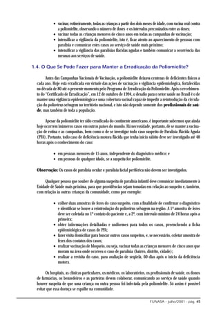 • vacinar, rotineiramente, todas as crianças a partir dos dois meses de idade, com vacina oral contra
               a poliomielite, observando o número de doses e os intervalos preconizados entre as doses;
             • vacinar todas as crianças menores de cinco anos em todas as campanhas de vacinação;
             • intensificar a vigilância da poliomielite, isto é, ficar atento ao aparecimento de pessoas com
               paralisia e comunicar estes casos ao serviço de saúde mais próximo;
             • intensificar a vigilância das paralisias flácidas agudas e também comunicar a ocorrência das
               mesmas aos serviços de saúde.

1.4. O Que Se Pode Fazer para Manter a Erradicação da Poliomielite?

        Antes das Campanhas Nacionais de Vacinação, a poliomielite deixava centenas de deficientes físicos a
  cada ano. Hoje está erradicada em virtude das ações de vacinação e vigilância epidemiológica, fortalecidas
  na década de 80 até o presente momento pelo Programa de Erradicação da Poliomielite. Após o recebimen-
  to do “Certificado de Erradicação”, em 12 de outubro de 1994, o desafio para o setor saúde no Brasil é o de
  manter uma vigilância epidemiológica e uma cobertura vacinal capaz de impedir a reintrodução da circula-
  ção do poliovírus selvagem no território nacional, e isto não depende somente dos profissionais de saú-
  de, mas também de toda a população.

        Apesar da poliomielite ter sido erradicada do continente americano, é importante sabermos que ainda
  hoje ocorrem inúmeros casos em outros países do mundo. Há necessidade, portanto, de se manter a vacina-
  ção de rotina e as campanhas, bem como o de se investigar todo caso suspeito de Paralisia Flácida Aguda
  (PFA). Portanto, todo caso de deficiência motora flácida que tenha início súbito deve ser investigado até 48
  horas após o conhecimento do caso:

             • em pessoas menores de 15 anos, independente do diagnóstico médico; e
             • em pessoas de qualquer idade, se a suspeita for poliomielite.

  Observação: Os casos de paralisia ocular e paralisia facial periférica não devem ser investigados.

       Qualquer pessoa que souber de alguma suspeita de paralisia infantil deve comunicar imediatamente à
  Unidade de Saúde mais próxima, para que providências sejam tomadas em relação ao suspeito e, também,
  com relação às outras crianças da comunidade, como por exemplo:

             • colher duas amostras de fezes do caso suspeito, com a finalidade de confirmar o diagnóstico
               e identificar se houve a reintrodução do poliovírus selvagem na região. A 1ª amostra de fezes
               deve ser coletada no 1º contato do paciente e, a 2ª, com intervalo mínimo de 24 horas após a
               primeira;
             • obter informações detalhadas e uniformes para todos os casos, preenchendo a ficha
               epidemiológica de casos de PFA;
             • fazer visita domiciliar para buscar outros casos suspeitos, e, se necessário, coletar amostra de
               fezes dos contatos dos casos;
             • realizar vacinação de bloqueio, ou seja, vacinar todas as crianças menores de cinco anos que
               moram na área onde ocorreu o caso de paralisia (bairro, distrito, cidade);
             • realizar a revisita do caso, para avaliação de seqüela, 60 dias após o início da deficiência
               motora.

        Os hospitais, as clínicas particulares, os médicos, os laboratórios, os profissionais de saúde, os donos
  de farmácias, os benzedeiros e as parteiras devem colaborar, comunicando ao serviço de saúde quando
  houver suspeita de que uma criança ou outra pessoa foi infectada pela poliomielite. Só assim é possível
  evitar que essa doença se espalhe na comunidade.

                                                                               FUNASA - julho/2001 - pág. 45
 