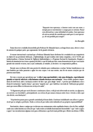 Dedicação


                                                       “Enquanto tem esperança, o homem conta com um rumo, a
                                                       energia para se movimentar e o mapa para se orientar. Possui
                                                       cem alternativas e uma infinidade de sonhos. Com esperança
                                                       ele está na metade do caminho para onde quer ir, sem esperan-
                                                       ça, ele está perdido para sempre”.

                                                                                                           Leo Buscaglia


     Tentar descrever o trabalho desenvolvido pelo Professor Dr. Edmundo Juarez, ao longo desses anos, oferece o risco
da omissão de qualquer parte, que seguramente, foi de grande relevância.

       O renome internacional e nacional que o Professor Edmundo Juarez desfrutou foi o resultado de sua competência
no objeto de sua persistente dedicação, a Epidemiologia, da qual resultou entre tantas conquistas, a Lei no 6.259, que
institucionalizou o Sistema Nacional de Vigilância Epidemiológica e o Programa Nacional de Imunizações. Resgatar a
história da imunização traz à tona o quanto já foi feito e o que há ainda por fazer, numa demonstração de que é necessário
garantir não somente recursos, mas a ação continuada, as vontades, as decisões e os compromissos políticos.

     Durante anos recebemos dele uma porção de estímulos para continuarmos a vacinar. Vacinar transformou-se em
uma bandeira que todos passaram a agitar em seus corpos e em suas mentes, mas foi em nossos corações que ele
penetrou mais fundo.

      Foi com o coração que aprendemos que “a vida é uma oportunidade e não uma obrigação, especialmente
quando se trata de valorizar a vida humana evitando doenças com vacinação”. Nesse sentido, pontuou a impor-
tância do nível local, onde a vacinação acontece de fato e que, para atingir “metas”, é preciso que trabalhemos com o
desejo de vacinarmos “aquela criança”, que mora “naquela casa”, que é indefesa e necessita da “dedicação que gostarí-
amos que nossos filhos recebessem nos serviços de saúde”.

     “O Pagamento pelo que vocês fizeram e continuam a fazer, a vida já está oferecendo no sorriso, na algazarra,
na correria, na vivacidade e, principalmente, na certeza de que nossas crianças estão vivas e viverão a vida a que
têm direito, sem limitações”.

      “Os primeiros passos para a grande caminhada já foram dados. Continuar trabalhando com afinco é a garan-
tia de que se atingiu a perfeição. Tenho a certeza de que todos estão imbuídos de sua própria responsabilidade”.

     Funcionários, alunos e amigos que receberam seus ensinamentos estão espalhados dentro e fora do País, multipli-
cando seus conhecimentos na certeza de que “nada resiste ao trabalho honestamente desenvolvido” e que “entre o aqui e
o agora” nos encontraremos algumas vezes para celebrarmos o que há de mais perfeito que o Mestre nos deixou: A VIDA.
 