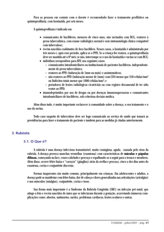 Para as pessoas em contato com o doente é recomendado fazer o tratamento profilático ou
        quimioprofilaxia, com Isoniazida, por seis meses.

             A quimioprofilaxia é indicada em:

                   • comunicantes de bacilíferos, menores de cinco anos, não vacinados com BCG, reatores à
                     prova tuberculínica, com exame radiológico normal e sem sintomatologia clínica compatível
                     com tuberculose;
                   • recém-nascidos coabitantes de foco bacilífero. Nesses casos, a Isoniazida é administrada por
                     três meses e, após esse período, aplica-se o PPD. Se a criança for reatora, a quimioprofilaxia
                     deve ser mantida até o 6º mês; se não, interrompe-se o uso da Isoniazida e vacina-se com BCG;
                   • indivíduos soropositivos para HIV, nos seguintes casos:
                       − comunicantes intradomiciliares ou institucionais de pacientes bacilíferos, independente-
                          mente de prova tuberculínica;
                       − reatores ao PPD (induração de 5mm ou mais) e assintomáticos;
                       − não reatores ao PPD (induração menor de 5mm) com CD4 menor que 350 células/mm3
                          ou linfócitos totais menor que 1000 células/mm3; e
                       − portadores de lesões radiológicas cicatriciais ou com registro documental de ter sido
                          reator ao PPD;
                   • imunodeprimidos por uso de drogas ou por doenças imunossupressoras e comunicantes
                     intradomiciliares de bacilíferos, sob criteriosa decisão médica.

             Além disso tudo, é muito importante esclarecer à comunidade sobre a doença, o seu tratamento e o
        uso da vacina.

             Todo caso suspeito de tuberculose deve ser logo comunicado ao serviço de saúde que tomará as
        providências para fazer o tratamento do paciente e também para as medidas já citadas anteriormente.


3. Rubéola

      3.1. O Que é?

             A rubéola é uma doença infecciosa transmissível, muito contagiosa, aguda, causada pelo vírus da
        rubéola. A doença provoca manchas vermelhas (exantema) com características de máculas e pápulas
        difusas, começando na face, couro cabeludo e pescoço e espalhando-se a seguir para o tronco e membros.
        Além disso, ocorre febre baixa e “caroços” (gânglios) atrás da orelha e pescoço, cinco a dez dias antes do
        exantema, coriza e conjuntivite discretas.

             Formas inaparentes são muito comuns, principalmente em crianças. Em adolescentes e adultos, a
        doença pode se manifestar com febre baixa, dor de cabeça e dores generalizadas nas articulações (artralgias)
        e nos músculos (mialgias), conjuntivite, coriza e tosse.

              Sua forma mais importante é a Síndrome da Rubéola Congênita (SRC) ou infecção pré-natal, que
        atinge o feto e recém-nascidos de mães que se infectaram durante a gestação, acarretando inúmeras com-
        plicações como: abortos, natimortos, surdez, problemas cardíacos, lesões oculares e outras.




                                                                                  FUNASA - julho/2001 - pág. 47
 