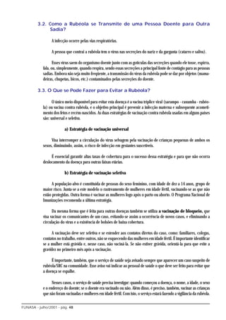 3.2. Como a Rubéola se Transmite de uma Pessoa Doente para Outra
              Sadia?

                 A infecção ocorre pelas vias respiratórias.

                 A pessoa que contrai a rubéola tem o vírus nas secreções do nariz e da garganta (catarro e saliva).

                   Esses vírus saem do organismo doente junto com as gotículas das secreções quando ele tosse, espirra,
            fala, ou, simplesmente, quando respira, sendo essas secreções a principal fonte de contágio para as pessoas
            sadias. Embora não seja muito freqüente, a transmissão do vírus da rubéola pode se dar por objetos (mama-
            deiras, chupetas, bicos, etc.) contaminados pelas secreções do doente.

         3.3. O Que se Pode Fazer para Evitar a Rubéola?

                  O único meio disponível para evitar esta doença é a vacina tríplice viral (sarampo - caxumba - rubéo-
            la) ou vacina contra rubéola, e o objetivo principal é prevenir a infecção materna e subsequente acometi-
            mento dos fetos e recém-nascidos. As duas estratégias de vacinação contra rubéola usadas em alguns países
            são: universal e seletiva.

                          a) Estratégia de vacinação universal

                 Visa interromper a circulação do vírus selvagem pela vacinação de crianças pequenas de ambos os
            sexos, diminuindo, assim, o risco de infecção em gestantes suscetíveis.

                 É essencial garantir altas taxas de cobertura para o sucesso dessa estratégia e para que não ocorra
            deslocamento da doença para outras faixas etárias.

                          b) Estratégia de vacinação seletiva

                  A população-alvo é constituída de pessoas do sexo feminino, com idade de dez a 14 anos, grupo de
            maior risco. Junta-se a este modelo o rastreamento de mulheres em idade fértil, vacinando-se as que não
            estão protegidas. Outra forma é vacinar as mulheres logo após o parto ou aborto. O Programa Nacional de
            Imunizações recomenda a última estratégia.

                  Da mesma forma que é feita para outras doenças também se utiliza a vacinação de bloqueio, que
            visa vacinar os comunicantes de um caso, evitando-se assim a ocorrência de novos casos, e eliminando a
            circulação do vírus e a existência de bolsões de baixa cobertura.

                  A vacinação deve ser seletiva e se estender aos contatos diretos do caso, como: familiares, colegas,
            contatos no trabalho, entre outros, não se esquecendo das mulheres em idade fértil. É importante identificar
            se a mulher está grávida e, nesse caso, não vaciná-la. Se não estiver grávida, orientá-la para que evite a
            gravidez no primeiro mês após a vacinação.

                 É importante, também, que o serviço de saúde seja avisado sempre que aparecer um caso suspeito de
            rubéola/SRC na comunidade. Esse aviso vai indicar ao pessoal de saúde o que deve ser feito para evitar que
            a doença se espalhe.

                  Nesses casos, o serviço de saúde precisa investigar: quando começou a doença, o nome, a idade, o sexo
            e o endereço do doente; se o doente era vacinado ou não. Além disso, é preciso, também, vacinar as crianças
            que não foram vacinadas e mulheres em idade fértil. Com isto, o serviço estará fazendo a vigilância da rubéola.

FUNASA - julho/2001 - pág. 48
 