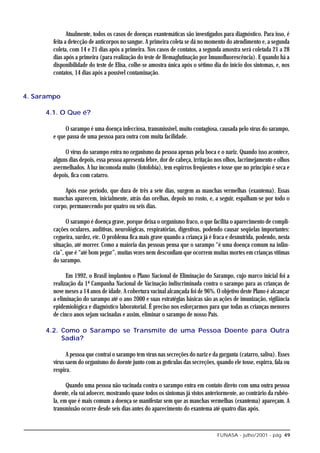 Atualmente, todos os casos de doenças exantemáticas são investigados para diagnóstico. Para isso, é
        feita a detecção de anticorpos no sangue. A primeira coleta se dá no momento do atendimento e, a segunda
        coleta, com 14 e 21 dias após a primeira. Nos casos de contatos, a segunda amostra será coletada 21 a 28
        dias após a primeira (para realização do teste de Hemaglutinação por Imunofluorescência). E quando há a
        disponibilidade do teste de Elisa, colhe-se amostra única após o sétimo dia do início dos sintomas, e, nos
        contatos, 14 dias após a possível contaminação.


4. Sarampo

      4.1. O Que é?

             O sarampo é uma doença infecciosa, transmissível, muito contagiosa, causada pelo vírus do sarampo,
        e que passa de uma pessoa para outra com muita facilidade.

             O vírus do sarampo entra no organismo da pessoa apenas pela boca e o nariz. Quando isso acontece,
        alguns dias depois, essa pessoa apresenta febre, dor de cabeça, irritação nos olhos, lacrimejamento e olhos
        avermelhados. A luz incomoda muito (fotofobia), tem espirros freqüentes e tosse que no princípio é seca e
        depois, fica com catarro.

             Após esse período, que dura de três a sete dias, surgem as manchas vermelhas (exantema). Essas
        manchas aparecem, inicialmente, atrás das orelhas, depois no rosto, e, a seguir, espalham-se por todo o
        corpo, permanecendo por quatro ou seis dias.

              O sarampo é doença grave, porque deixa o organismo fraco, o que facilita o aparecimento de compli-
        cações oculares, auditivas, neurológicas, respiratórias, digestivas, podendo causar seqüelas importantes:
        cegueira, surdez, etc. O problema fica mais grave quando a criança já é fraca e desnutrida, podendo, nesta
        situação, até morrer. Como a maioria das pessoas pensa que o sarampo “é uma doença comum na infân-
        cia”, que é “até bom pegar”, muitas vezes nem desconfiam que ocorrem muitas mortes em crianças vítimas
        do sarampo.

              Em 1992, o Brasil implantou o Plano Nacional de Eliminação do Sarampo, cujo marco inicial foi a
        realização da 1ª Campanha Nacional de Vacinação indiscriminada contra o sarampo para as crianças de
        nove meses a 14 anos de idade. A cobertura vacinal alcançada foi de 96%. O objetivo deste Plano é alcançar
        a eliminação do sarampo até o ano 2000 e suas estratégias básicas são as ações de imunização, vigilância
        epidemiológica e diagnóstico laboratorial. É preciso nos esforçarmos para que todas as crianças menores
        de cinco anos sejam vacinadas e assim, eliminar o sarampo de nosso País.

      4.2. Como o Sarampo se Transmite de uma Pessoa Doente para Outra
           Sadia?

              A pessoa que contrai o sarampo tem vírus nas secreções do nariz e da garganta (catarro, saliva). Esses
        vírus saem do organismo do doente junto com as gotículas das secreções, quando ele tosse, espirra, fala ou
        respira.

              Quando uma pessoa não vacinada contra o sarampo entra em contato direto com uma outra pessoa
        doente, ela vai adoecer, mostrando quase todos os sintomas já vistos anteriormente, ao contrário da rubéo-
        la, em que é mais comum a doença se manifestar sem que as manchas vermelhas (exantema) apareçam. A
        transmissão ocorre desde seis dias antes do aparecimento do exantema até quatro dias após.



                                                                                  FUNASA - julho/2001 - pág. 49
 