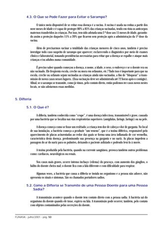 4.3. O Que se Pode Fazer para Evitar o Sarampo?

                 O único meio disponível de se evitar essa doença é a vacina. A vacina é usada na rotina a partir dos
            nove meses de idade e é capaz de proteger 80% a 85% das crianças vacinadas, tendo em vista os anticorpos
            maternos transferidos às crianças. Por isso, tem sido adotada uma 2 ª dose aos 15 meses de idade, garantin-
            do assim a proteção daqueles 15% a 20% que ficarem sem proteção após a administração da 1ª dose da
            vacina.

                  Além de precisarmos vacinar a totalidade das crianças menores de cinco anos, também é preciso
            investigar todo caso suspeito de sarampo que aparecer; esclarecendo o diagnóstico por meio de exames
            clínico e laboratorial, tomando providências necessárias para evitar que a doença se espalhe e ataque mais
            crianças e/ou adultos numa comunidade.

                  É preciso saber quando começou a doença, o nome, a idade, o sexo, o endereço e se o doente era ou
            não vacinado. Ele freqüenta escola, creche ou mora em orfanatos, etc.? Tudo isso é importante para que na
            escola, creche ou orfanato sejam vacinadas as crianças ainda não-vacinadas, a fim de “bloquear” a trans-
            missão de novos casos nesses lugares. (Essa vacinação deve ser administrada até 72 horas após o contágio).
            Afinal, se o sarampo se transmite, como já vimos, pelo contato direto, então podemos ter casos novos nestes
            locais, se não adotarmos essas medidas.


5. Difteria

         5.1. O Que é?

                 A difteria, também conhecida como “crupe”, é uma doença infecciosa, transmissível e grave, causada
            por uma bactéria que se localiza nas vias respiratórias superiores (amígdalas, faringe, laringe) ou na pele.

                 A doença começa como se fosse um resfriado; a criança tem dor de cabeça e dor de garganta. No local
            de sua instalação, a bactéria começa a produzir “um veneno”, que é a toxina diftérica, responsável pelo
            aparecimento de placas acinzentadas ao redor das quais se forma uma área inflamada de cor vermelha,
            característica desta doença, predominando sua presença na garganta e no nariz. As placas impedem a
            passagem do ar do nariz para os pulmões, deixando o paciente asfixiado e podendo levá-lo à morte.

                A toxina produzida pela bactéria, quando na corrente sangüínea, provoca também outros problemas
            como: cardíacos, neurológicos ou renais.

                  Nos casos mais graves, ocorre intenso inchaço (edema) do pescoço, com aumento dos gânglios, o
            hálito do doente cheira mal; o doente fica com a fala diferente e com dificuldade para respirar.

                 Algumas vezes, a bactéria que causa a difteria se instala no organismo e a pessoa não adoece, não
            apresenta os sinais e sintomas. São os chamados portadores sadios.

         5.2. Como a Difteria se Transmite de uma Pessoa Doente para uma Pessoa
              Sadia?

                 A transmissão acontece quando o doente tem contato direto com a pessoa sadia. A bactéria sai do
            organismo do doente quando ele tosse, espirra ou fala. A transmissão pode ocorrer, também, pelo contato
            com objetos contaminados pelas secreções do doente.


FUNASA - julho/2001 - pág. 50
 