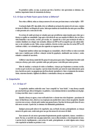 Os portadores sadios, ou seja, as pessoas que têm a bactéria e não apresentam os sintomas, são,
        também, importantes fontes de transmissão da doença.

      5.3. O Que se Pode Fazer para Evitar a Difteria?

             Para evitar a difteria, todas as crianças menores de sete anos precisam tomar a vacina tríplice - DTP.

              A vacinação dupla (dT), tipo adulto, deve ser utilizada na vacinação dos maiores de sete anos, contatos
        de doente de difteria e no bloqueio de surtos. Anticorpos também são transferidos das mães para seus filhos
        e estão presentes até o sexto mês de vida.

               Os serviços de saúde precisam ser avisados para que providências sejam tomadas para evitar que a
        doença se espalhe na comunidade. Logo após a descoberta de um caso suspeito de difteria, deve ser feita a
        visita domiciliar e nas escolas, creches, pré-escolas, etc. (quando for o caso) para vacinação de todos os
        contatos (familiares ou colegas) não vacinados, faltosos em DTP ou dT ou naqueles que não sabem infor-
        mar se são vacinados ou não. Todos, nessas condições, deverão receber uma dose da vacina DTP ou dT,
        conforme a idade, e ser orientados para dar segmento ao esquema vacinal.

              É importante também realizar uma investigação na comunidade, a fim de verificar se estão ocorrendo
        mais casos e também para verificar a situação vacinal da população, atualizando suas vacinas e, assim,
        evitando o acúmulo de suscetíveis.

            A difteria é uma doença muito fácil de passar de uma pessoa para outra. É importante descobrir onde
        começou a doença, pois existe o portador sadio que pode passar o micróbio para outras pessoas.

             Além de atualizar a vacinação de todos os familiares, crianças que freqüentam as mesmas escolas,
        creches ou pré-escola do caso suspeito, é preciso tentar descobrir, por meio de exame laboratorial, quem
        tem a bactéria no nariz e na garganta mas não ficou doente (portadores) e fazer o tratamento dos mesmos.
        Assim, estaremos fazendo a vigilância da difteria e controlando a doença na comunidade.


6. Coqueluche

      6.1. O Que é?

              A coqueluche, também conhecida como “tosse comprida”ou “tosse braba”, é uma doença causada
        por uma bactéria que afeta os brônquios e os pulmões, e seus sintomas iniciais se assemelham aos da gripe.
        A criança tem febre, tosse e o nariz escorre.

              Quando a doença se agrava, a tosse vai ficando forte e o doente tem crises freqüentes - paroxismos de
        tosse. Ao final dessas crises, observa-se na respiração um assobio forte como se fosse um guincho. Quando
        ocorrem esses acessos, o doente pode vomitar uma gosma branca. Essa fase da doença pode durar de um a
        dois meses ou mais. A partir daí, os sintomas vão diminuindo gradualmente.

            Qualquer pessoa pode adoecer de coqueluche, mas, no Brasil, ela ataca, principalmente, as crianças
        menores de quatro anos, sendo mais grave nas que têm menos de seis meses de idade.

             Esses menores de seis meses apresentam freqüentemente parada respiratória, cianose, convulsões e
        morte. Por isso, se um bebê está com gripe muito forte, com os olhos inchados e crises freqüentes de tosse,
        é preciso levá-lo, imediatamente, a um serviço de saúde, principalmente, se existir alguma outra criança
        com coqueluche na família ou próximo à casa.

                                                                                   FUNASA - julho/2001 - pág. 51
 