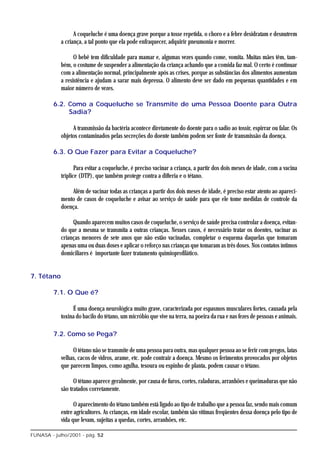 A coqueluche é uma doença grave porque a tosse repetida, o choro e a febre desidratam e desnutrem
            a criança, a tal ponto que ela pode enfraquecer, adquirir pneumonia e morrer.

                  O bebê tem dificuldade para mamar e, algumas vezes quando come, vomita. Muitas mães têm, tam-
            bém, o costume de suspender a alimentação da criança achando que a comida faz mal. O certo é continuar
            com a alimentação normal, principalmente após as crises, porque as substâncias dos alimentos aumentam
            a resistência e ajudam a sarar mais depressa. O alimento deve ser dado em pequenas quantidades e em
            maior número de vezes.

         6.2. Como a Coqueluche se Transmite de uma Pessoa Doente para Outra
              Sadia?

                 A transmissão da bactéria acontece diretamente do doente para o sadio ao tossir, espirrar ou falar. Os
            objetos contaminados pelas secreções do doente também podem ser fonte de transmissão da doença.

         6.3. O Que Fazer para Evitar a Coqueluche?

                   Para evitar a coqueluche, é preciso vacinar a criança, a partir dos dois meses de idade, com a vacina
            tríplice (DTP), que também protege contra a difteria e o tétano.

                Além de vacinar todas as crianças a partir dos dois meses de idade, é preciso estar atento ao apareci-
            mento de casos de coqueluche e avisar ao serviço de saúde para que ele tome medidas de controle da
            doença.

                 Quando aparecem muitos casos de coqueluche, o serviço de saúde precisa controlar a doença, evitan-
            do que a mesma se transmita a outras crianças. Nesses casos, é necessário tratar os doentes, vacinar as
            crianças menores de sete anos que não estão vacinadas, completar o esquema daquelas que tomaram
            apenas uma ou duas doses e aplicar o reforço nas crianças que tomaram as três doses. Nos contatos íntimos
            domiciliares é importante fazer tratamento quimioprofilático.


7. Tétano

         7.1. O Que é?

                 É uma doença neurológica muito grave, caracterizada por espasmos musculares fortes, causada pela
            toxina do bacilo do tétano, um micróbio que vive na terra, na poeira da rua e nas fezes de pessoas e animais.

         7.2. Como se Pega?

                 O tétano não se transmite de uma pessoa para outra, mas qualquer pessoa ao se ferir com pregos, latas
            velhas, cacos de vidros, arame, etc. pode contrair a doença. Mesmo os ferimentos provocados por objetos
            que parecem limpos, como agulha, tesoura ou espinho de planta, podem causar o tétano.

                  O tétano aparece geralmente, por causa de furos, cortes, raladuras, arranhões e queimaduras que não
            são tratados corretamente.

                  O aparecimento do tétano também está ligado ao tipo de trabalho que a pessoa faz, sendo mais comum
            entre agricultores. As crianças, em idade escolar, também são vítimas freqüentes dessa doença pelo tipo de
            vida que levam, sujeitas a quedas, cortes, arranhões, etc.

FUNASA - julho/2001 - pág. 52
 
