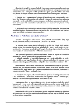 Alguns dias (de três a 21) depois que o bacilo do tétano entra no organismo, por qualquer um desses
  ferimentos, os músculos ficam duros (espasmos musculares), principalmente os do queixo, e a pessoa não
  consegue abrir a boca e nem engolir. À medida que a doença se agrava, a pessoa fica irritada e sente muita
  dor. O barulho ou qualquer movimento com o doente estimula a ocorrência dos espasmos musculares.

        O tétano que ataca a criança pequena (recém-nascido) é conhecido como tétano neonatal ou “mal-
  de-sete-dias”. Ele acontece pela contaminação do umbigo do recém-nascido quando não é bem cuidado, ou
  seja, quando o cordão umbilical foi cortado com tesoura não esterilizada, ou quando são colocadas subs-
  tâncias estranhas, como teia de aranha, fumo ou fezes de animal, e se a mãe não está protegida com a vacina
  contra o tétano.

      O recém-nascido com o tétano neonatal deixa de comer, pois tem dificuldade para chupar o seio ou a
  mamadeira. Além disso, chora sempre e fica com as pernas esticadas, os braços dobrados junto ao peito e
  com as mãos fechadas por causa dos espasmos musculares.

7.3. O Que se Pode Fazer para Evitar o Tétano?

       Para evitar o tétano é preciso vacinar crianças e adultos, utilizando as vacinas tríplice (DTP), dupla
  (dT e DT) ou Toxóide tetânico (TT), de acordo com o faixa etária a ser vacinada.

       Um grupo que merece especial atenção é o das mulheres em idade fértil (15 a 49 anos), principal-
  mente as grávidas. Se as gestantes estiverem todas vacinadas desde o primeiro mês da gravidez, o recém-
  nascido não terá tétano, porque suas mães já transferiram pela placenta a proteção contra a doença. Assim,
  ficam protegidos até começarem a receber a DTP aos dois meses de idade.

       Além da vacinação, para evitar o tétano são importantes os cuidados de limpeza com o umbigo do
  recém-nascido e com a ocorrência de ferimentos, queimaduras e cortes.
       O umbigo da criança deve ser bem cuidado. A tesoura que corta o cordão umbilical deve ser esterili-
  zada e guardada em local limpo. Além disso, não se deve colocar no umbigo fumo, teia de aranha, fezes de
  animais ou outra coisa qualquer. Até cicatrizar, o umbigo deve ficar seco e ser limpo com álcool a 70%.

       Outros ferimentos, como raladuras, arranhões e cortes devem ser limpos e lavados com água e sabão.
  Se possível, usar água oxigenada 10 volumes. Depois, deve-se procurar um serviço de saúde para tratar o
  ferimento e verificar se a pessoa precisa ser vacinada com o toxóide tetânico, ou tomar soro antitetânico,
  segundo as normas do PNI para a profilaxia do tétano.

        O tétano é uma doença que só pode ser tratada no hospital. Quando se desconfia que uma pessoa tem
  o risco de ter a doença, é preciso levá-la, imediatamente, a um hospital para começar o tratamento, pois,
  depois que o micróbio ataca o organismo, é muito difícil a pessoa curar-se.

        Quando alguém adoece ou morre de tétano, o serviço de saúde precisa ser avisado. Esse aviso é
  importante, pois o serviço precisa colher algumas informações, tanto no hospital, como na casa do doente.
  Nesses casos, o serviço de saúde precisa saber, entre outras coisas, se a pessoa foi vacinada, qual foi a causa
  do tétano e como o ferimento foi cuidado e tratado.

       Quando o tétano ocorrer em recém-nascido, é preciso saber se a gestante tomou a vacina, quem fez o
  parto, o lugar onde o parto foi feito e quais as condições de higiene deste lugar, quais os cuidados de limpeza
  que foram dados ao coto umbilical.




                                                                               FUNASA - julho/2001 - pág. 53
 