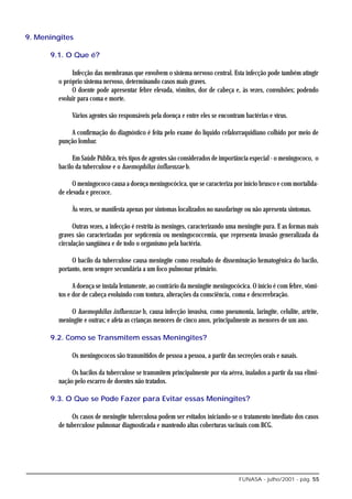 9. Meningites

      9.1. O Que é?

              Infecção das membranas que envolvem o sistema nervoso central. Esta infecção pode também atingir
         o próprio sistema nervoso, determinando casos mais graves.
              O doente pode apresentar febre elevada, vômitos, dor de cabeça e, às vezes, convulsões; podendo
         evoluir para coma e morte.

              Vários agentes são responsáveis pela doença e entre eles se encontram bactérias e vírus.

             A confirmação do diagnóstico é feita pelo exame do líquido cefalorraquidiano colhido por meio de
         punção lombar.

               Em Saúde Pública, três tipos de agentes são considerados de importância especial - o meningococo, o
         bacilo da tuberculose e o haemophilus influenzae b.

               O meningococo causa a doença meningocócica, que se caracteriza por início brusco e com mortalida-
         de elevada e precoce.

              Às vezes, se manifesta apenas por sintomas localizados no nasofaringe ou não apresenta sintomas.

               Outras vezes, a infecção é restrita às meninges, caracterizando uma meningite pura. E as formas mais
         graves são caracterizadas por septicemia ou meningococcemia, que representa invasão generalizada da
         circulação sangüínea e de todo o organismo pela bactéria.

              O bacilo da tuberculose causa meningite como resultado de disseminação hematogênica do bacilo,
         portanto, nem sempre secundária a um foco pulmonar primário.

               A doença se instala lentamente, ao contrário da meningite meningocócica. O início é com febre, vômi-
         tos e dor de cabeça evoluindo com tontura, alterações da consciência, coma e descerebração.

             O haemophilus influenzae b, causa infecção invasiva, como pneumonia, laringite, celulite, artrite,
         meningite e outras; e afeta as crianças menores de cinco anos, principalmente as menores de um ano.

      9.2. Como se Transmitem essas Meningites?

              Os meningococos são transmitidos de pessoa a pessoa, a partir das secreções orais e nasais.

              Os bacilos da tuberculose se transmitem principalmente por via aérea, inalados a partir da sua elimi-
         nação pelo escarro de doentes não tratados.

      9.3. O Que se Pode Fazer para Evitar essas Meningites?

              Os casos de meningite tuberculosa podem ser evitados iniciando-se o tratamento imediato dos casos
         de tuberculose pulmonar diagnosticada e mantendo altas coberturas vacinais com BCG.




                                                                                  FUNASA - julho/2001 - pág. 55
 