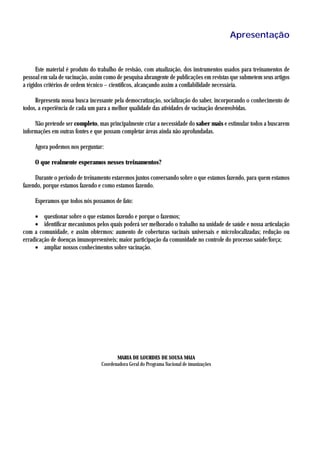 Apresentação


      Este material é produto do trabalho de revisão, com atualização, dos instrumentos usados para treinamentos de
pessoal em sala de vacinação, assim como de pesquisa abrangente de publicações em revistas que submetem seus artigos
a rígidos critérios de ordem técnico – científicos, alcançando assim a confiabilidade necessária.

     Representa nossa busca incessante pela democratização, socialização do saber, incorporando o conhecimento de
todos, a experiência de cada um para a melhor qualidade das atividades de vacinação desenvolvidas.

     Não pretende ser completo, mas principalmente criar a necessidade do saber mais e estimular todos a buscarem
informações em outras fontes e que possam completar áreas ainda não aprofundadas.

     Agora podemos nos perguntar:

     O que realmente esperamos nesses treinamentos?

     Durante o período de treinamento estaremos juntos conversando sobre o que estamos fazendo, para quem estamos
fazendo, porque estamos fazendo e como estamos fazendo.

     Esperamos que todos nós possamos de fato:

     • questionar sobre o que estamos fazendo e porque o fazemos;
     • identificar mecanismos pelos quais poderá ser melhorado o trabalho na unidade de saúde e nossa articulação
com a comunidade, e assim obtermos: aumento de coberturas vacinais universais e microlocalizadas; redução ou
erradicação de doenças imunopreveníveis; maior participação da comunidade no controle do processo saúde/força;
     • ampliar nossos conhecimentos sobre vacinação.




                                         MARIA DE LOURDES DE SOUSA MAIA
                                  Coordenadora Geral do Programa Nacional de imunizações
 