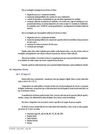 Para as meningites meningocócicas devem ser feitos:

                       •   diagnóstico precoce e tratamento imediato;
                       •   tratamento quimioprofilático dos contatos de casos confirmados;
                       •   controle de portadores (assintomáticos) que são fontes importantes de contágio;
                       •   vacinação: indicada em situações de epidemia e de acordo com o tipo de meningococo res-
                           ponsável pela doença. As vacinas disponíveis são contra os tipos A, C (isolada ou combinada),
                           B combinada com C, ACYW135 (vacina quadrivalente), esta disponível nos Estados Unidos da
                           América.

                 Para as meningites por haemophilus influenzae b devem ser feitos:

                       • diagnóstico precoce e tratamento imediato;
                       • tratamento quimioprofilático do comunicante, quando estiverem envolvidas crianças menores
                         de cinco anos;
                       • vacinação de rotina em menores de dois anos;
                       • vacinação pós-meningite.

                Estudos ainda estão sendo realizados para melhor conhecimento sobre o uso das vacinas contra as
            meningites, principalmente com relação à duração da proteção, eficácia e idade indicada.

                  Além dessas medidas, é necessário esclarecer à população para que as pessoas informem rapidamen-
            te às unidades de saúde sempre que houver suspeita dessas doenças.

                 Somente a partir do conhecimento dos casos é possível instituir tratamento e outras medidas de controle.

10. Hepatites Virais

         10.1. O Que é?

                  Doença infecciosa, transmissível, causada por vírus que atingem o fígado. Entre os mais conhecidos
            estão os vírus A, B, C, D e E.

                  A importância em saúde pública se dá pelo elevado risco do desenvolvimento de cirrose e carcinoma
            do fígado, tardiamente, em pacientes que se infectaram pelo vírus da hepatite B, tendo ou não adoecido e/ou
            que se tornaram crônicos.

                 As manifestações da doença podem incluir: febre, icterícia, mal-estar geral, anorexia (falta de apetite),
            vômitos, cansaço, dor abdominal na altura do fígado, fezes claras e urina avermelhada.

                 Para fazer o diagnóstico são necessários exames específicos do sangue da pessoa suspeita.

                 No Brasil, as áreas consideradas de risco estão abaixo discriminadas e, nelas, vacina-se toda a popula-
            ção menor de 15 anos, na rotina:

                       •   Amazônia Legal (AC, AM, AP, RR, RO, TO, PA, MA, MT);
                       •   Espírito Santo;
                       •   Santa Catarina;
                       •   Distrito Federal;
                       •   Paraná.

FUNASA - julho/2001 - pág. 56
 