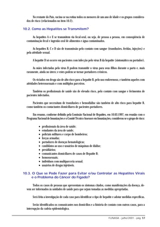 No restante do País, vacina-se na rotina todos os menores de um ano de idade e os grupos considera-
  dos de risco (relacionados no item 10.2).

10.2. Como as Hepatites se Transmitem?

       As hepatites A e E se transmitem via fecal-oral, ou seja, de pessoa a pessoa, em conseqüência de
  contaminação fecal e ingestão oral de alimentos e água contaminados.

        As hepatites B, C e D são de transmissão pelo contato com sangue (transfusões, feridas, injeções) e
  pela atividade sexual.

       A hepatite D só ocorre em pacientes com infecção pelo vírus B da hepatite (sintomático ou portador).

       As mães infectadas pelo vírus B podem transmitir o vírus para seus filhos durante o parto e, mais
  raramente, ainda no útero; e estes podem se tornar portadores crônicos.

        Os viciados em droga são de alto risco para a hepatite B, pelo uso endovenoso, e também aqueles com
  atividades heterossexuais e com múltiplos parceiros.

       Também os profissionais de saúde são de elevado risco, pelo contato com sangue e ferimentos de
  pacientes infectados.

      Pacientes que necessitam de transfusões e hemodiálise são também de alto risco para hepatite B,
  como também os contactantes domiciliares de pacientes portadores.

       Em resumo, conforme definido pela Comissão Nacional de Hepatites, em 10.03.1997, em reunião com o
  Programa Nacional de Imunizações e o Comitê Técnico Assessor em Imunizações, considerou-se o grupo de risco:

             •   profissionais da área de saúde;
             •   estudantes da área de saúde;
             •   policiais militares e corpo de bombeiros;
             •   forças armadas;
             •   portadores de doenças hematológicas;
             •   candidatos ao uso e usuários de máquinas de diálise;
             •   presidiários;
             •   comunicantes domiciliares de casos de Hepatite B;
             •   homossexuais;
             •   indivíduos com multiparceria sexual;
             •   usuários de drogas injetáveis.

10.3. O Que se Pode Fazer para Evitar e/ou Controlar as Hepatites Virais
      e o Problema do Câncer do Fígado?

       Todos os casos de pessoas que apresentam os sintomas citados, como manifestações da doença, de-
  vem ser informados às unidades de saúde para que sejam tomadas as medidas apropriadas.

       Será feita a investigação de cada caso para identificar o tipo de hepatite e adotar medidas específicas.

        Serão identificados os comunicantes nos domicílios e a história de contato com outros casos, para a
  interrupção da cadeia epidemiológica.

                                                                             FUNASA - julho/2001 - pág. 57
 