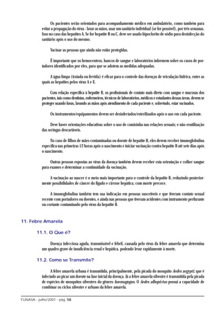 Os pacientes serão orientados para acompanhamento médico em ambulatório, como também para
            evitar a propagação do vírus - lavar as mãos, usar um sanitário individual (se for possível), por três semanas.
            Isso no caso das hepatites A. Se for hepatite B ou C, deve ser usado hipoclorito de sódio para desinfecção do
            sanitário após o uso do mesmo.

                 Vacinar as pessoas que ainda não estão protegidas.

                 É importante que os hemocentros, bancos de sangue e laboratórios informem sobre os casos de por-
            tadores identificados por eles, para que se adotem as medidas adequadas.

                 A água limpa (tratada ou fervida) é eficaz para o controle das doenças de veiculação hídrica, entre as
            quais as hepatites pelos vírus A e E.

                 Com relação específica à hepatite B, os profissionais de contato mais direto com sangue e mucosas dos
            pacientes, tais como dentistas, enfermeiros, técnicos de laboratórios, médicos e estudantes dessas áreas, devem se
            proteger usando luvas, lavando as mãos após atendimento de cada paciente e, sobretudo, estar vacinados.

                 Os instrumentos/equipamentos devem ser desinfectados/esterilizados após o uso em cada paciente.

                 Deve haver orientações educativas sobre o uso de camisinha nas relações sexuais; e não-reutilização
            das seringas descartáveis.

                 No caso de filhos de mães contaminadas ou doente de hepatite B, eles devem receber imunoglobulina
            específica nas primeiras 12 horas após o nascimento e iniciar vacinação contra hepatite B até sete dias após
            o nascimento.

                 Outras pessoas expostas ao vírus da doença também devem receber esta orientação e colher sangue
            para exames e determinar a continuidade da vacinação.

                A vacinação ao nascer é o meio mais importante para o controle da hepatite B, reduzindo posterior-
            mente possibilidades de câncer do fígado e cirrose hepática, com morte precoce.

                 A imunoglobulina também tem sua indicação em pessoas suscetíveis e que tiveram contato sexual
            recente com portadores ou doentes, e ainda nas pessoas que tiveram acidentes com instrumento perfurante
            ou cortante contaminado pelo vírus da hepatite B.


11. Febre Amarela

         11.1. O Que é?

                Doença infecciosa aguda, transmissível e febril, causada pelo vírus da febre amarela que determina
            um quadro grave de insuficiência renal e hepática, podendo levar rapidamente à morte.

         11.2. Como se Transmite?

                  A febre amarela urbana é transmitida, principalmente, pela picada do mosquito Aedes aegypti, que é
            infectado ao picar um doente na fase inicial da doença. Já a febre amarela silvestre é transmitida pela picada
            de espécies de mosquitos silvestres do gênero haemagogus. O Aedes albopictus possui a capacidade de
            combinar os ciclos silvestre e urbano da febre amarela.

FUNASA - julho/2001 - pág. 58
 