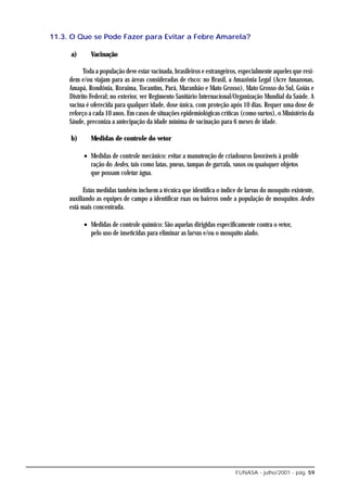 11.3. O Que se Pode Fazer para Evitar a Febre Amarela?

     a)       Vacinação

           Toda a população deve estar vacinada, brasileiros e estrangeiros, especialmente aqueles que resi-
     dem e/ou viajam para as áreas consideradas de risco: no Brasil, a Amazônia Legal (Acre Amazonas,
     Amapá, Rondônia, Roraima, Tocantins, Pará, Maranhão e Mato Grosso), Mato Grosso do Sul, Goiás e
     Distrito Federal; no exterior, ver Regimento Sanitário Internacional/Organização Mundial da Saúde. A
     vacina é oferecida para qualquer idade, dose única, com proteção após 10 dias. Requer uma dose de
     reforço a cada 10 anos. Em casos de situações epidemiológicas críticas (como surtos), o Ministério da
     Sáude, preconiza a antecipação da idade mínima de vacinação para 6 meses de idade.

     b)       Medidas de controle do vetor

           • Medidas de controle mecânico: evitar a manutenção de criadouros favoráveis à prolife
             ração do Aedes, tais como latas, pneus, tampas de garrafa, vasos ou quaisquer objetos
             que possam coletar água.

           Estas medidas também incluem a técnica que identifica o índice de larvas do mosquito existente,
     auxiliando as equipes de campo a identificar ruas ou bairros onde a população de mosquitos Aedes
     está mais concentrada.

           • Medidas de controle químico: São aquelas dirigidas especificamente contra o vetor,
             pelo uso de inseticidas para eliminar as larvas e/ou o mosquito alado.




                                                                           FUNASA - julho/2001 - pág. 59
 