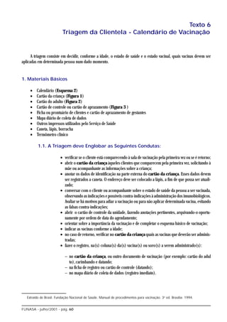 Texto 6
                          Triagem da Clientela - Calendário de Vacinação


      A triagem consiste em decidir, conforme a idade, o estado de saúde e o estado vacinal, quais vacinas devem ser
aplicadas em determinada pessoa num dado momento.


1. Materiais Básicos

     •   Calendário (Esquema 2)
     •   Cartão da criança (Figura 1)
     •   Cartão do adulto (Figura 2)
     •   Cartão de controle ou cartão de aprazamento (Figura 3 )
     •   Ficha ou prontuário de clientes e cartão de aprazamento de gestantes
     •   Mapa diário de coleta de dados
     •   Outros impressos utilizados pelo Serviço de Saúde
     •   Caneta, lápis, borracha
     •   Termômetro clínico

          1.1. A Triagem deve Englobar as Seguintes Condutas:

                         • verificar se o cliente está comparecendo à sala de vacinação pela primeira vez ou se é retorno;
                         • abrir o cartão da criança àqueles clientes que comparecem pela primeira vez, solicitando à
                           mãe ou acompanhante as informações sobre a criança;
                         • anotar os dados de identificação na parte externa do cartão da criança. Esses dados devem
                           ser registrados a caneta. O endereço deve ser colocado a lápis, a fim de que possa ser atuali-
                           zado;
                         • conversar com o cliente ou acompanhante sobre o estado de saúde da pessoa a ser vacinada,
                           observando as indicações e possíveis contra-indicações à administração dos imunobiológicos.
                           Avaliar se há motivos para adiar a vacinação ou para não aplicar determinada vacina, evitando
                           as falsas contra-indicações;
                         • abrir o cartão de controle da unidade, fazendo anotações pertinentes, arquivando-o oportu-
                           namente por ordem de data do agendamento;
                         • orientar sobre a importância da vacinação e de completar o esquema básico de vacinação;
                         • indicar as vacinas conforme a idade;
                         • no caso de retorno, verificar no cartão da criança quais as vacinas que deverão ser adminis-
                           tradas;
                         • fazer o registro, na(s) coluna(s) da(s) vacina(s) ou soro(s) a serem administrado(s):

                            − no cartão da criança, ou outro documento de vacinação (por exemplo: cartão do adul
                              to), carimbando e datando;
                            − na ficha de registro ou cartão de controle (datando);
                            − no mapa diário de coleta de dados (registro imediato).




   Extraído de Brasil. Fundação Nacional de Saúde. Manual de procedimentos para vacinação. 3a ed. Brasília: 1994.


FUNASA - julho/2001 - pág. 60
 