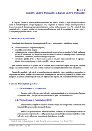 Texto 7
                           Vacinas: Contra-Indicações e Falsas Contra-Indicações



     O Programa Nacional de Imunizações tem como objetivo, em primeira instância, a ampla extensão da cobertura
vacinal de forma homogênea, para que a população possa ser provida de adequada proteção imunológica contra as
doenças transmissíveis abrangidas pelo programa. Entretanto, continua sendo comum em nosso País a adoção de falsas
contra-indicações à vacinação, apoiadas em conceitos desatualizados, com perda de oportunidade de vacinar a criança e
o conseqüente prejuízo da cobertura vacinal.


1. Contra-Indicações Gerais

     As vacinas de bactérias ou vírus vivos atenuados não devem ser administradas, a princípio, em pessoas:

     • com imunodeficiência congênita ou adquirida;
     • acometidas por neoplasia maligna;
     • em tratamento com corticosteróides em esquemas imunodepressores (por exemplo 2mg/kg/dia de prednisona,
       por mais de uma semana, em crianças) ou submetidas a outras terapêuticas imunodepressoras (quimioterapia
       antineoplásica, radioterapia), transfusão de sangue ou plasma;
     • em mulheres grávidas, devido ao risco teórico de danos ao feto, salvo situações de alto risco de exposição a
       algumas doenças virais imunopreveníveis, como febre amarela, por exemplo.

     Deve ser adiada a aplicação de qualquer tipo de vacina em pessoas com doenças agudas febris graves, sobretudo
para que seus sintomas e sinais, assim como eventuais complicações, não sejam atribuídos à vacina administrada.

     Também deve ser adiada a aplicação de vacinas de bactérias ou vírus inativados (ou as constituídas por seus produtos ou
componentes) em pessoas submetidas a tratamento com imunodepressores, por causa da possibilidade de resposta imune
inadequada. Em situações epidemiológicas de risco, para algumas vacinas especiais, esta recomendação deve ser reavaliada.


2. Contra-Indicações Específicas

          2.1. Vacina Contra a Poliomielite

                   Apenas as estabelecidas nas contra-indicações gerais para vacinas de vírus vivos atenuados. Na rotina,
              recomenda-se adiar a sua aplicação nos casos de diarréia grave e/ou vômitos intensos.

          2.2. Vacina Contra a Tuberculose (BCG)

                  Imunodeficiência congênita ou adquirida, incluindo crianças infectadas pelo vírus da imunodeficiência
              humana (VIH) que apresentam sintomas da doença.

                   Embora não apresentem contra-indicações absolutas, recomenda-se adiar a vacinação com BCG em
              recém-nascidos com peso inferior a 2.000g ou com afecções dermatológicas extensas em atividade. Contra-
              indicações gerais estabelecidas para vacinas de bactérias vivas atenuadas.

   Extraído de Brasil. Fundação Nacional de Saúde. Manual de normas de vacinação. 2a ed. Brasília: 1993.


FUNASA - julho/2001 - pág. 66
 